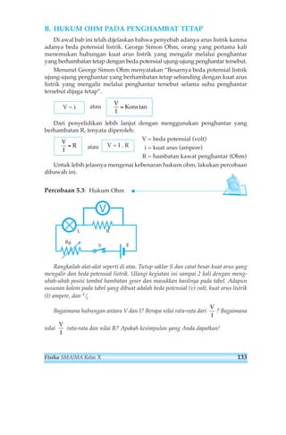 B. HUKUM OHM PADA PENGHAMBAT TETAP 
Di awal bab ini telah dijelaskan bahwa penyebab adanya arus listrik karena 
adanya beda potensial listrik. George Simon Ohm, orang yang pertama kali 
menemukan hubungan kuat arus listrik yang mengalir melalui penghantar 
yang berhambatan tetap dengan beda potensial ujung-ujung penghantar tersebut. 
Menurut George Simon Ohm menyatakan “Besarnya beda potensial listrik 
ujung-ujung penghantar yang berhambatan tetap sebanding dengan kuat arus 
listrik yang mengalir melalui penghantar tersebut selama suhu penghantar 
tersebut dijaga tetap”. 
atau 
V 
I 
V ~ i = Kons tan 
Dari penyelidikan lebih lanjut dengan menggunakan penghantar yang 
berhambatan R, tenyata diperoleh: 
atau 
V = beda potensial (volt) 
i = kuat arus (ampere) 
R = hambatan kawat penghantar (Ohm) 
V = I . R 
V 
I 
= R 
Untuk lebih jelasnya mengenai kebenaran hukum ohm, lakukan percobaan 
dibawah ini. 
Percobaan 5.3: Hukum Ohm 
E 
L 
V 
Rg 
S 
R 
Rangkailah alat-alat seperti di atas. Tutup saklar S dan catat besar kuat arus yang 
mengalir dan beda potensial listrik. Ulangi kegiatan ini sampai 2 kali dengan meng-ubah- 
ubah posisi tombol hambatan geser dan masukkan hasilnya pada tabel. Adapun 
susunan kolom pada tabel yang dibuat adalah beda potensial (v) volt, kuat arus listrik 
(I) ampere, dan V⁄I 
V 
I 
Bagaimana hubungan antara V dan I? Berapa nilai rata-rata dari ? Bagaimana 
V 
I 
nilai rata-rata dan nilai R? Apakah kesimpulan yang Anda dapatkan! 
Fisika SMA/MA Kelas X 133 
 