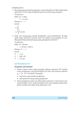 Contoh soal 5.2 
1. Jika ujung-ujung sebuah penghantar yang berhambatan 5 Ohm diberi beda 
potensial 1,5 volt, maka berapakah kuat arus listrik yang mengalir? 
Penyelesaian: 
Diket: R = 5 ohm 
V = 1,5 volt 
Ditanya: i = ...? 
Jawab: 
= 
1 5 
5 
2. Pada saat ujung-ujung sebuah penghantar yang berhambatan 50 ohm 
diberi beda potensial, ternyata kuat arus listrik yang mengalir 50 mA. 
Berapakah beda potensial ujung-ujung penghantar tersebut? 
Penyelasaian: 
Diket: R = 50 ohm 
i = 50 mA = 0,05 A 
Ditanya: V = ...? 
Jawab: 
V = i x R 
V = 0,05 x 50 
V = 2,5 volt 
Uji Pemahaman 5.1 
Kerjakan soal berikut! 
1. Dalam waktu 4 sekon dapat mengalir elektron sebanyak 1020 melalui 
suatu penghantar yang berhambatan 20 ohm. Jika muatan elektron 
qe = 1,6 . 10-19 Coulomb. Hitunglah: 
a. kuat arus yang melalui penghantar. 
b. beda potensial ujung-ujung penghantar. 
2. Suatu penghantar pada saat diberi beda potensial 4 volt ternyata arus 
yang mengalir 3 mA, maka berapakah arus yang mengalir pada peng-hantar 
tersebut bila diberi beda potensial 6 volt 
i 
V 
R 
i A 
= = 
0 3 
, 
, 
134 Listrik Dinamis 
 