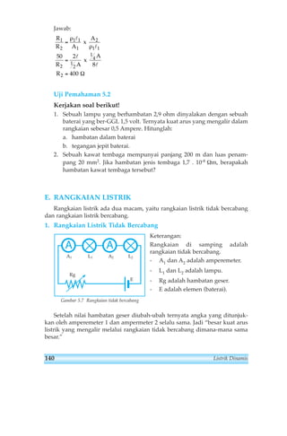 Jawab: 
R 
R A 
A 
1 
2 
ρ 
l 
1 1 
1 
= 
50 2 
1 
2 
= 
l 
R A 
2 
1 l 
1 
A 
2 
R 
ρ 
1 
4 
2 
8 
400 
= 
l 
x 
x 
Ω 
Uji Pemahaman 5.2 
Kerjakan soal berikut! 
1. Sebuah lampu yang berhambatan 2,9 ohm dinyalakan dengan sebuah 
baterai yang ber-GGL 1,5 volt. Ternyata kuat arus yang mengalir dalam 
rangkaian sebesar 0,5 Ampere. Hitunglah: 
a. hambatan dalam baterai 
b. tegangan jepit baterai. 
2. Sebuah kawat tembaga mempunyai panjang 200 m dan luas penam-pang 
20 mm2. Jika hambatan jenis tembaga 1,7 . 10-8 Ωm, berapakah 
hambatan kawat tembaga tersebut? 
E. RANGKAIAN LISTRIK 
Rangkaian listrik ada dua macam, yaitu rangkaian listrik tidak bercabang 
dan rangkaian listrik bercabang. 
1. Rangkaian Listrik Tidak Bercabang 
Keterangan: 
Rangkaian di samping adalah 
rangkaian tidak bercabang. 
- A1 dan A2 adalah amperemeter. 
- L1 dan L2 adalah lampu. 
- Rg adalah hambatan geser. 
- E adalah elemen (baterai). 
L2 
E 
A A 
A1 L1 A2 
Rg 
Gambar 5.7 Rangkaian tidak bercabang 
Setelah nilai hambatan geser diubah-ubah ternyata angka yang ditunjuk-kan 
oleh amperemeter 1 dan ampermeter 2 selalu sama. Jadi “besar kuat arus 
listrik yang mengalir melalui rangkaian tidak bercabang dimana-mana sama 
besar.” 
140 Listrik Dinamis 
 