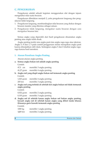 C. PENGUKURAN 
Pengukuran adalah sebuah kegiatan menggunakan alat dengan tujuan 
mengetahui nilai suatu besaran. 
Pengukuran dibedakan menjadi 2, yaitu pengukuran langsung dan peng-ukuran 
tidak langsung. 
1. Pengukuran langsung, membandingkan nilai besaran yang diukur dengan 
besaran standar yang diterima sebagai satuan. 
2. Pengukuran tidak langsung, mengukur suatu besaran dengan cara 
mengukur besaran lain. 
Semua angka yang diperoleh dari hasil pengukuran dinamakan angka 
penting atau angka tidak eksak. 
Angka penting terdiri atas angka pasti dan angka ragu-ragu atau taksiran. 
Angka 1; 8 dan 1; 5 pada contoh penggunaan mistar merupakan angka pasti 
karena ditunjukkan oleh skala. Sedangkan angka 5 dan 0 disebut angka ragu-ragu 
karena hasil menaksir. 
1. Aturan Penulisan Angka Penting 
Aturan-aturan angka penting. 
a. Semua angka bukan nol adalah angka penting 
Contoh: 
47,5 cm memiliki 3 angka penting. 
41,27 gram memiliki 4 angka penting. 
b. Angka nol yang diapit angka bukan nol termasuk angka penting 
Contoh: 
1,023 gram memiliki 4 angka penting. 
205 km memiliki 3 angka penting. 
c. Angka nol yang terletak di sebelah kiri angka bukan nol tidak termasuk 
angka penting 
Contoh: 
0,022 gram memiliki 2 angka penting. 
0,105 gram memiliki 3 angka penting. 
d. Angka nol di sebelah kanan angka bukan nol bukan angka penting, 
kecuali angka nol di sebelah kanan angka yang diberi tanda khusus 
(biasanya garis bawah) termasuk angka penting 
Contoh: 
1000 kg memiliki 1 angka penting. 
1000 km memiliki 2 angka penting. 
8 Besaran dan Satuan 
 