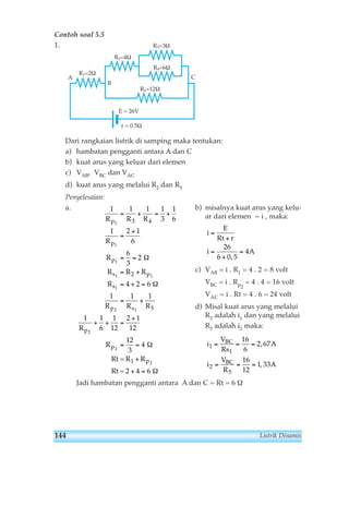 Contoh soal 5.5 
1. 
R2=4Ω 
Dari rangkaian listrik di samping maka tentukan: 
a) hambatan pengganti antara A dan C 
b) kuat arus yang keluar dari elemen 
c) VAB, VBC dan VAC 
d) kuat arus yang melalui R2 dan R5 
Penyelesaian: 
a. b) misalnya kuat arus yang kelu-ar 
dari elemen = i , maka: 
= 
+ 
c) VAB = i . R1 = 4 . 2 = 8 volt 
VBC = i . Rp2 
= 4 . 4 = 16 volt 
VAC = i . Rt = 4 . 6 = 24 volt 
d) Misal kuat arus yang melalui 
R2 adalah i1 dan yang melalui 
R5 adalah i2 maka: 
i 
V 
Rs 
= + = + 
3 4 
Jadi hambatan pengganti antara A dan C = Rt = 6 Ω 
A 
i 
V 
R 
A 
BC 
BC 
1 
1 
2 
5 
16 
6 
2 67 
16 
12 
1 33 
= = = 
= = = 
, 
, 
i 
E 
Rt r 
i A 
= 
+ 
= 
26 
6 0 5 
4 
, 
1 1 1 1 
3 
1 
6 
1 2 1 
6 
6 
3 
2 
4 2 6 
1 1 1 
1 1 
6 
1 
12 
2 1 
12 
12 
3 
4 
4 6 
1 
1 
1 
1 1 
1 
2 1 
2 
2 
2 
2 
5 
R R R 
R 
R 
R R R 
R 
R R R 
R 
R 
R 
p 
p 
p 
s p 
s 
p s 
p 
p 
p 
= 
+ 
= = 
= + 
= + = 
= + 
+ + = 
+ 
= = 
+ 
+ = 
Rt = R 
Rt = 2 
1 
Ω 
Ω 
Ω 
Ω 
R1=2Ω 
E = 26V 
r = 0.5Ω 
R3=3Ω 
R4=6Ω 
R5=12Ω 
A 
B 
C 
144 Listrik Dinamis 
 
