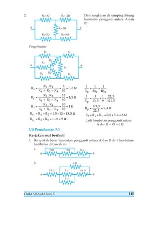 2. Dari rangkaian di samping hitung 
hambatan pengganti antara A dan 
B! 
Penyelesaian: 
1 1 1 
= + 
R p 
Rs1 Rs2 
1 1 
= + = 
, 
13 5 
= = 
= + = + = 
Jadi hambatan pengganti antara 
A dan B = Rt = 6 Ω 
x 
y 
z 
RX 
RY 
R2=12Ω 
R3=5Ω 
= = = 
3 
= = = 
3 
= = = 
= + = + = 
= + = + = 
Uji Pemahaman 5.3 
Kerjakan soal berikut! 
1. Berapakah besar hambatan pengganti antara A dan B dari hambatan-hambatan 
di bawah ini: 
a. 
10 Ω 15 Ω 30 Ω 
Α Β 
b. 6 Ω 
2 Ω 0.8 Ω 
3 Ω 
0.5 Ω 
Α Β 
1 
9 
22 5 
121 5 
121 5 
22 5 
5 4 
0 6 5 4 6 
R 
p 
R 
p 
R R R 
t x p 
, 
, 
, 
, 
, 
Ω 
, , 
Ω 
R 
R R 
R R 
R 
R R 
R R 
R 
R R 
R R 
R R R 
R R R 
s y 
s z 
1 4 
1 4 
1 3 
1 4 
3 4 
1 4 
2 
5 
6 
10 
0 6 
15 
10 
1 5 
10 
10 
1 
1 5 12 13 5 
1 8 9 
1 
2 
. 
+ R + 
. 
+ R + 
. 
+ R + 
3 
, 
, 
, , 
Ω 
Ω 
Ω 
Ω 
Ω 
R1 
A B 
R RZ 4 
R2 
R5 
R3 
R1=3Ω 
A B 
R4=2Ω R5=8Ω 
Fisika SMA/MA Kelas X 145 
 