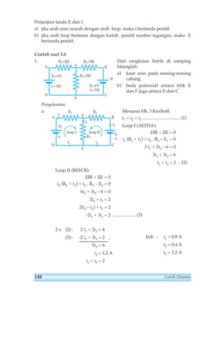 Perjanjian tanda E dan i: 
a) jika arah arus searah dengan arah loop, maka i bertanda positif 
b) jika arah loop bertemu dengan kutub positif sumber tegangan, maka E 
bertanda positif. 
Contoh soal 5.8 
1. Dari rangkaian listrik di samping 
hitunglah: 
a) kuat arus pada masing-masing 
cabang 
b) beda potensial antara titik E 
dan F juga antara E dan C 
R1=2Ω 
E 
A B 
Penyelesaian: 
a. Menurut Hk. I Kirchoff: 
i1 + i2 = i3 ................................. (1) 
Loop I (AEFDA): 
ΣIR + ΣE = 0 
i1 (R1 + r1) + i3 . R3 – E1 = 0 
3 i1 + 3i3 – 6 = 0 
3i1 + 3i3 = 6 
i1 + i3 = 2 .. (2) 
R1 R2 
A B 
loop I loop II 
R3 
i2 
D C 
Loop II (BEFCB): 
ΣIR + ΣE = 0 
i2 (R2 + r2) + i3 . R3 – E2 = 0 
6i2 + 3i3 – 6 = 0 
2i2 + i3 = 2 
2(i3 – i1) + i3 = 2 
-2i1 + 3i3 = 2 .................... (3) 
2 x (2) : 2 i1 + 2i3 = 4 
(3) : -2 i1 + 3i3 = 2 + 
5i3 = 6 
i3 = 1,2 A 
i1 + i3 = 2 
E 
F 
E1 
r1 
E2 
r2 
i3 
i1 
i1 i2 
B 
R2=5Ω 
R3=3Ω 
D C 
F 
E1=6V 
r1=1Ω E2=6V 
r2=1Ω 
Jadi : i1 = 0,8 A 
i2 = 0,4 A 
i3 = 1,2 A 
148 Listrik Dinamis 
 