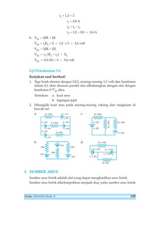i1 + 1,2 = 2 
i1 = 0,8 A 
i2 = i3 – i1 
i2 = 1,2 – 0,8 = 0,4 A 
b. VEF = ΣIR + ΣE 
VEF = i3R3 + 0 = 1,2 x 3 = 3,6 volt 
VEC = ΣIR + ΣE 
VEC = -i2 (R2 + r2) + E2 
VEC = -0,4 (6) + 6 = 3,6 volt 
Uji Pemahaman 5.4 
Kerjakan soal berikut! 
1. Tiga buah elemen dengan GGL masing-masing 1,5 volt dan hambatan 
dalam 0,1 ohm disusun paralel dan dihubungkan dengan alat dengan 
hambatan 9 29⁄30 ohm. 
Tentukan: a. kuat arus 
b. tegangan jepit 
2. Hitunglah kuat arus pada masing-masing cabang dari rangkaian di 
bawah ini! 
a. R1=100Ω E4=75V 
c. 
r4=5Ω 
E1=50V R2=200Ω E2=100V 
r1=5Ω 
E3=25V R3=50Ω 
r2=10Ω 
r3=5Ω 
b. d. 
10Ω 
10V 
30Ω 
I. SUMBER ARUS 
R1=20Ω 
E=25V R3=10Ω 
r1=2Ω 
R1=1.8Ω 
R2=10Ω 
E1=1.8V E2=1.5V 
r2=1.5Ω 
R2=2Ω 
r1=1.2Ω 
10V 
20Ω 
10V 
C=5μF 
Sumber arus listrik adalah alat yang dapat menghasilkan arus listrik. 
Sumber arus listrik dikelompokkan menjadi dua, yaitu sumber arus listrik 
Fisika SMA/MA Kelas X 149 
 
