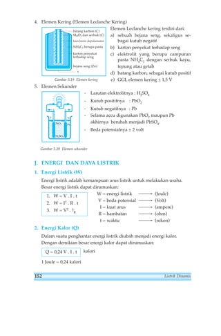 4. Elemen Kering (Elemen Leclanche Kering) 
Elemen Leclanche kering terdiri dari: 
a) sebuah bejana seng, sekaligus se-bagai 
kutub negatif 
b) karton penyekat terhadap seng 
c) elektrolit yang berupa campuran 
pasta NH4C1 dengan serbuk kayu, 
tepung atau getah 
d) batang karbon, sebagai kutub positif 
e) GGL elemen kering ± 1,5 V 
batang karbon (C) 
MnO2 dan serbuk (C) 
kain berisi depolarisator 
NH4C1 berupa pasta 
karton penyekat 
terhadap seng 
bejana seng (Zn) 
5 
Gambar 5.19 Elemen kering 
5. Elemen Sekunder 
- Larutan elektrolitnya : H2SO4 
- Kutub positifnya : PbO2 
- Kutub negatifnya : Pb 
- Selama accu digunakan PbO2 maupun Pb 
akhirnya berubah menjadi PbSO4. 
- Beda potensialnya ± 2 volt 
P N 
PbO2 Pb 
H2SO4 
+ 
Gambar 5.20 Elemen sekunder 
J. ENERGI DAN DAYA LISTRIK 
1. Energi Listrik (W) 
Energi listrik adalah kemampuan arus listrik untuk melakukan usaha. 
Besar energi listrik dapat dirumuskan: 
W = energi listrik ⎯⎯→ (Joule) 
V = beda potensial ⎯⎯→ (Volt) 
I = kuat arus ⎯⎯→ (ampere) 
R = hambatan ⎯⎯→ (ohm) 
t = waktu ⎯⎯→ (sekon) 
1. W = V . I . t 
2. W = I2 . R . t 
3. W = V2 . t⁄R 
2. Energi Kalor (Q) 
Dalam suatu penghantar energi listrik diubah menjadi energi kalor. 
Dengan demikian besar energi kalor dapat dirumuskan: 
kalori 
Q = 0,24 V . I . t 
1 Joule = 0,24 kalori 
152 Listrik Dinamis 
 