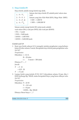 3. Daya Listrik (P) 
Daya listrik adalah energi listrik tiap detik. 
Satuan dari daya listrik (P) adalah joule/sekon atau 
watt. 
Satuan yang lain: Kilo Watt (KW), Mega Watt (MW). 
1 KW = 1.000 W 
1 MW = 1.000.000 W 
1. P = W⁄t 
2. P = V . I 
3. P = I2 . R 
4. P = V2 
⁄R 
Satuan untuk energi listrik (W) selain joule adalah: 
watt sekon (Ws), watt jam (WH), kilo watt jam (KWH). 
1 Ws = 1 joule 
1 WH = 3.600 joule 
1 KWH = 1.000 WH 
1 KWH = 3.600.000 joule 
Contoh soal 5.9 
1. Kuat arus listrik sebesar 0,5 A mengalir melalui penghantar yang berham-batan 
20 ohm selama 5 menit. Berapakah daya listrik pada penghantar sela-ma 
itu? 
Penyelesaian: 
Diketahui: i = 0,5 A 
R = 20 ohm 
t = 5 menit = 300 detik 
Ditanya: P = ...? 
Jawab: 
P = i2 . R 
= 0,25 . 20 
P = 5 watt 
2. Lampu listrik yang tertulis 25 W, 110 V dinyalakan selama 10 jam. Jika 1 
KWh berharga Rp. 500,00, maka berapakah biaya yang harus dibayar sela-ma 
itu? 
Penyelesaian: 
Diketahui: P = 25 W 
V = 110 volt 
t = 10 jam 
1 KWh = Rp. 500,00 
Ditanya: Besar biaya = ...? 
Fisika SMA/MA Kelas X 153 
 