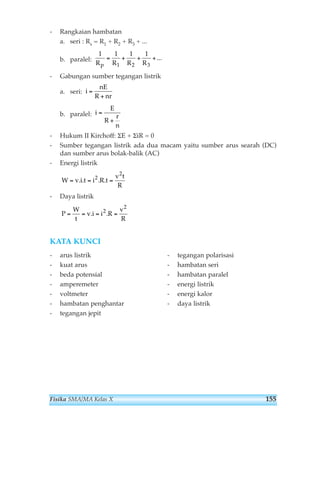 - Rangkaian hambatan 
a. seri : Rs = R1 + R2 + R3 + ... 
b. paralel: 
1 1 1 1 
Rp R1 R2 R3 
- Gabungan sumber tegangan listrik 
a. seri: 
b. paralel: 
- Hukum II Kirchoff: ΣE + ΣiR = 0 
- Sumber tegangan listrik ada dua macam yaitu sumber arus searah (DC) 
dan sumber arus bolak-balik (AC) 
- Energi listrik 
- Daya listrik 
P 
W 
t 
v i i R 
KATA KUNCI 
v 
R 
= = . = 2. = 
2 
W vit i Rt 
v t 
R 
= . . = 2. . = 
2 
i 
E 
R 
r 
n 
= 
+ 
i 
nE 
R nr 
= 
+ 
= + + +... 
- arus listrik 
- kuat arus 
- beda potensial 
- amperemeter 
- voltmeter 
- hambatan penghantar 
- tegangan jepit 
- tegangan polarisasi 
- hambatan seri 
- hambatan paralel 
- energi listrik 
- energi kalor 
- daya listrik 
Fisika SMA/MA Kelas X 155 
 