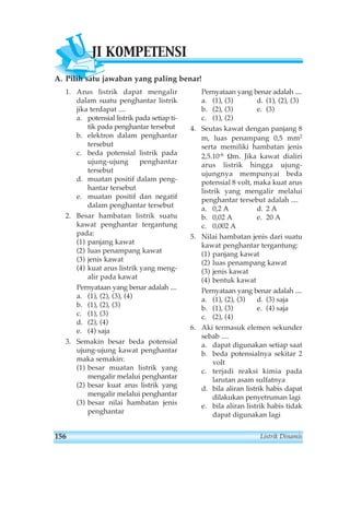 UJI KOMPETENSI 
A. Pilih satu jawaban yang paling benar! 
1. Arus listrik dapat mengalir 
dalam suatu penghantar listrik 
jika terdapat .... 
a. potensial listrik pada setiap ti-tik 
pada penghantar tersebut 
b. elektron dalam penghantar 
tersebut 
c. beda potensial listrik pada 
ujung-ujung penghantar 
tersebut 
d. muatan positif dalam peng-hantar 
tersebut 
e. muatan positif dan negatif 
dalam penghantar tersebut 
2. Besar hambatan listrik suatu 
kawat penghantar tergantung 
pada: 
(1) panjang kawat 
(2) luas penampang kawat 
(3) jenis kawat 
(4) kuat arus listrik yang meng-alir 
pada kawat 
Pernyataan yang benar adalah .... 
a. (1), (2), (3), (4) 
b. (1), (2), (3) 
c. (1), (3) 
d. (2), (4) 
e. (4) saja 
3. Semakin besar beda potensial 
ujung-ujung kawat penghantar 
maka semakin: 
(1) besar muatan listrik yang 
mengalir melalui penghantar 
(2) besar kuat arus listrik yang 
mengalir melalui penghantar 
(3) besar nilai hambatan jenis 
penghantar 
Pernyataan yang benar adalah .... 
a. (1), (3) d. (1), (2), (3) 
b. (2), (3) e. (3) 
c. (1), (2) 
4. Seutas kawat dengan panjang 8 
m, luas penampang 0,5 mm2 
serta memiliki hambatan jenis 
2,5.10-6 Ωm. Jika kawat dialiri 
arus listrik hingga ujung-ujungnya 
mempunyai beda 
potensial 8 volt, maka kuat arus 
listrik yang mengalir melalui 
penghantar tersebut adalah .... 
a. 0,2 A d. 2 A 
b. 0,02 A e. 20 A 
c. 0,002 A 
5. Nilai hambatan jenis dari suatu 
kawat penghantar tergantung: 
(1) panjang kawat 
(2) luas penampang kawat 
(3) jenis kawat 
(4) bentuk kawat 
Pernyataan yang benar adalah .... 
a. (1), (2), (3) d. (3) saja 
b. (1), (3) e. (4) saja 
c. (2), (4) 
6. Aki termasuk elemen sekunder 
sebab .... 
a. dapat digunakan setiap saat 
b. beda potensialnya sekitar 2 
volt 
c. terjadi reaksi kimia pada 
larutan asam sulfatnya 
d. bila aliran listrik habis dapat 
dilakukan penyetruman lagi 
e. bila aliran listrik habis tidak 
dapat digunakan lagi 
156 Listrik Dinamis 
 