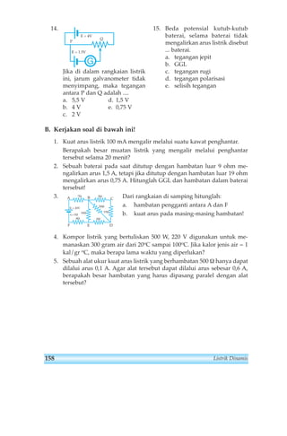 14. 
E = 4V 
G 
P 
Q 
E = 1.5V 
Jika di dalam rangkaian listrik 
ini, jarum galvanometer tidak 
menyimpang, maka tegangan 
antara P dan Q adalah .... 
a. 5,5 V d. 1,5 V 
b. 4 V e. 0,75 V 
c. 2 V 
15. Beda potensial kutub-kutub 
baterai, selama baterai tidak 
mengalirkan arus listrik disebut 
... baterai. 
a. tegangan jepit 
b. GGL 
c. tegangan rugi 
d. tegangan polarisasi 
e. selisih tegangan 
B. Kerjakan soal di bawah ini! 
1. Kuat arus listrik 100 mA mengalir melalui suatu kawat penghantar. 
Berapakah besar muatan listrik yang mengalir melalui penghantar 
tersebut selama 20 menit? 
2. Sebuah baterai pada saat ditutup dengan hambatan luar 9 ohm me-ngalirkan 
arus 1,5 A, tetapi jika ditutup dengan hambatan luar 19 ohm 
mengalirkan arus 0,75 A. Hitunglah GGL dan hambatan dalam baterai 
tersebut! 
3. Dari rangkaian di samping hitunglah: 
a. hambatan pengganti antara A dan F 
b. kuat arus pada masing-masing hambatan! 
7Ω 
A B C 
E = 20V 
r1=1Ω 
4Ω 
5Ω 
20Ω 
16Ω 15Ω 
6Ω 
F E D 
4. Kompor listrik yang bertuliskan 500 W, 220 V digunakan untuk me-manaskan 
300 gram air dari 20oC sampai 100oC. Jika kalor jenis air = 1 
kal/gr oC, maka berapa lama waktu yang diperlukan? 
5. Sebuah alat ukur kuat arus listrik yang berhambatan 500 Ω hanya dapat 
dilalui arus 0,1 A. Agar alat tersebut dapat dilalui arus sebesar 0,6 A, 
berapakah besar hambatan yang harus dipasang paralel dengan alat 
tersebut? 
158 Listrik Dinamis 
 