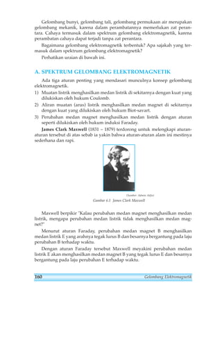 Gelombang bunyi, gelombang tali, gelombang permukaan air merupakan 
gelombang mekanik, karena dalam perambatannya memerlukan zat peran-tara. 
Cahaya termasuk dalam spektrum gelombang elektromagnetik, karena 
perambatan cahaya dapat terjadi tanpa zat perantara. 
Bagaimana gelombang elektromagnetik terbentuk? Apa sajakah yang ter-masuk 
dalam spektrum gelombang elektromagnetik? 
Perhatikan uraian di bawah ini. 
A. SPEKTRUM GELOMBANG ELEKTROMAGNETIK 
Ada tiga aturan penting yang mendasari munculnya konsep gelombang 
elektromagnetik. 
1) Muatan listrik menghasilkan medan listrik di sekitarnya dengan kuat yang 
dilukiskan oleh hukum Coulomb. 
2) Aliran muatan (arus) listrik menghasilkan medan magnet di sekitarnya 
dengan kuat yang dilukiskan oleh hukum Biot-savart. 
3) Perubahan medan magnet menghasilkan medan listrik dengan aturan 
seperti dilukiskan oleh hukum induksi Faraday. 
James Clark Maxwell (1831 – 1879) terdorong untuk melengkapi aturan-aturan 
tersebut di atas sebab ia yakin bahwa aturan-aturan alam ini mestinya 
sederhana dan rapi. 
(Sumber: Admin Adjis) 
Gambar 6.1 James Clark Maxwell 
Maxwell berpikir Kalau perubahan medan magnet menghasilkan medan 
listrik, mengapa perubahan medan listrik tidak menghasilkan medan mag-net? 
Menurut aturan Faraday, perubahan medan magnet B menghasilkan 
medan listrik E yang arahnya tegak lurus B dan besarnya bergantung pada laju 
perubahan B terhadap waktu. 
Dengan aturan Faraday tersebut Maxwell meyakini perubahan medan 
listrik E akan menghasilkan medan magnet B yang tegak lurus E dan besarnya 
bergantung pada laju perubahan E terhadap waktu. 
160 Gelombang Elektromagnetik 
 