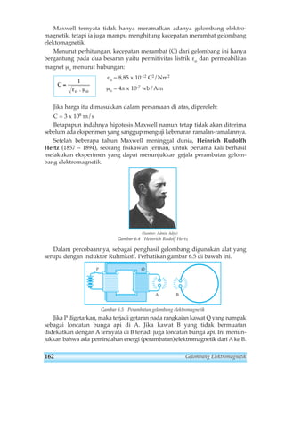 Maxwell ternyata tidak hanya meramalkan adanya gelombang elektro-magnetik, 
tetapi ia juga mampu menghitung kecepatan merambat gelombang 
elektomagnetik. 
Menurut perhitungan, kecepatan merambat (C) dari gelombang ini hanya 
bergantung pada dua besaran yaitu permitivitas listrik εo dan permeabilitas 
magnet μo menurut hubungan: 
εo = 8,85 x 10-12 C2/Nm2 
μo = 4π x 10-7 wb/Am 
Jika harga itu dimasukkan dalam persamaan di atas, diperoleh: 
C = 3 x 108 m/s 
Betapapun indahnya hipotesis Maxwell namun tetap tidak akan diterima 
sebelum ada eksperimen yang sanggup menguji kebenaran ramalan-ramalannya. 
Setelah beberapa tahun Maxwell meninggal dunia, Heinrich Rudolfh 
Hertz (1857 – 1894), seorang fisikawan Jerman, untuk pertama kali berhasil 
melakukan eksperimen yang dapat menunjukkan gejala perambatan gelom-bang 
elektromagnetik. 
(Sumber: Admin Adjis) 
Gambar 6.4 Heinrich Rudolf Hertz 
Dalam percobaannya, sebagai penghasil gelombang digunakan alat yang 
serupa dengan induktor Ruhmkoff. Perhatikan gambar 6.5 di bawah ini. 
P Q 
A B 
Gambar 6.5 Perambatan gelombang elektromagnetik 
Jika P digetarkan, maka terjadi getaran pada rangkaian kawat Q yang nampak 
sebagai loncatan bunga api di A. Jika kawat B yang tidak bermuatan 
didekatkan dengan Aternyata di B terjadi juga loncatan bunga api. Ini menun-jukkan 
bahwa ada pemindahan energi (perambatan) elektromagnetik dari Ake B. 
C 
o 
= 
1 
ε . μo 
162 Gelombang Elektromagnetik 
 