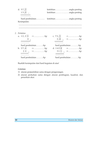 d. 5 7 , 2 ketelitian . . . . . . . . . . . . . angka penting 
1 3 , 0 + ketelitian . . . . . . . . . . . . . angka penting 
. . . . . . . . . . 
hasil pembulatan . . . . . . . . ketelitian . . . . . . . . . . . . . angka penting 
Kesimpulan: 
................................................................................................................................ 
................................................................................................................................ 
2. Perkalian 
a. 1 2 , 2 3 → . . . . . . . . . . Ap c. 7 2 , 5 → . . . . . . . . . . Ap 
8 x 2 , 8 x → . . . . . . . . . . Ap 
. . . . . . . . . . . . . . . . 
hasil pembulatan . . . . . . Ap hasil pembulatan . . . . . . . Ap 
b. 2 7 , 4 → . . . . . . . . . . Ap d. 1 4 2 8 → . . . . . . . . . . Ap 
2 0 x → . . . . . . . . . . Ap 3 1 1 x → . . . . . . . . . . Ap 
. . . . . . . . . . . . . . . . 
hasil pembulatan . . . . . . Ap hasil pembulatan . . . . . . . Ap 
Buatlah kesimpulan dari hasil kegiatan di atas! 
Catatan: 
1) aturan penjumlahan sama dengan pengurangan. 
2) aturan perkalian sama dengan aturan pembagian, kuadrat, dan 
penarikan akar. 
10 Besaran dan Satuan 
 