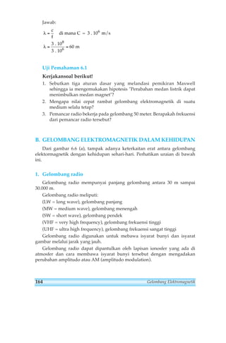 Jawab: 
λ 
λ 
= 
c 
f 
6 
di mana C = 3 . 10 m/s 
. 10 
8 
. 10 
6 
3 
3 
= = 
m 
60 
Uji Pemahaman 6.1 
Kerjakansoal berikut! 
1. Sebutkan tiga aturan dasar yang melandasi pemikiran Maxwell 
sehingga ia mengemukakan hipotesis Perubahan medan listrik dapat 
menimbulkan medan magnet? 
2. Mengapa nilai cepat rambat gelombang elektromagnetik di suatu 
medium selalu tetap? 
3. Pemancar radio bekerja pada gelombang 50 meter. Berapakah frekuensi 
dari pemancar radio tersebut? 
B. GELOMBANG ELEKTROMAGNETIK DALAM KEHIDUPAN 
Dari gambar 6.6 (a), tampak adanya keterkaitan erat antara gelombang 
elektormagnetik dengan kehidupan sehari-hari. Perhatikan uraian di bawah 
ini. 
1. Gelombang radio 
Gelombang radio mempunyai panjang gelombang antara 30 m sampai 
30.000 m. 
Gelombang radio meliputi: 
(LW = long wave), gelombang panjang 
(MW = medium wave), gelombang menengah 
(SW = short wave), gelombang pendek 
(VHF = very high frequency), gelombang frekuensi tinggi 
(UHF = ultra high frequency), gelombang frekuensi sangat tinggi 
Gelombang radio digunakan untuk mebawa isyarat bunyi dan isyarat 
gambar melalui jarak yang jauh. 
Gelombang radio dapat dipantulkan oleh lapisan ionosfer yang ada di 
atmosfer dan cara membawa isyarat bunyi tersebut dengan mengadakan 
perubahan amplitudo atau AM (amplitudo modulation). 
164 Gelombang Elektromagnetik 
 