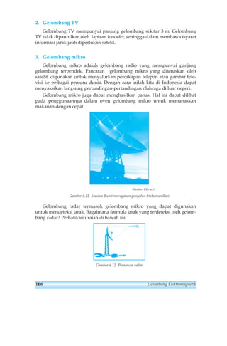 2. Gelombang TV 
Gelombang TV mempunyai panjang gelombang sekitar 3 m. Gelombang 
TV tidak dipantulkan oleh lapisan ionosfer, sehingga dalam membawa isyarat 
informasi jarak jauh diperlukan satelit. 
3. Gelombang mikro 
Gelombang mikro adalah gelombang radio yang mempunyai panjang 
gelombang terpendek. Pancaran gelombang mikro yang diteruskan oleh 
satelit, digunakan untuk menyalurkan percakapan telepon atau gambar tele-visi 
ke pelbagai penjuru dunia. Dengan cara inilah kita di Indonesia dapat 
menyaksikan langsung pertandingan-pertandingan olahraga di luar negeri. 
Gelombang mikro juga dapat menghasilkan panas. Hal ini dapat dilihat 
pada penggunaannya dalam oven gelombang mikro untuk memanaskan 
makanan dengan cepat. 
(Sumber: Clip art) 
Gambar 6.11 Stasiun Bumi merupakan penyalur telekomunikasi 
Gelombang radar termasuk gelombang mikro yang dapat digunakan 
untuk mendeteksi jarak. Bagaimana formula jarak yang terdeteksi oleh gelom-bang 
radar? Perhatikan uraian di bawah ini. 
Gambar 6.12 Pemancar radar 
166 Gelombang Elektromagnetik 
 