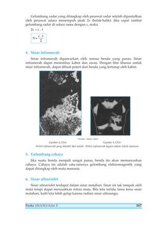 Gelombang radar yang ditangkap oleh pesawat radar setelah dipantulkan 
oleh pesawat udara menempuh jarak 2s (bolak-balik). Jika cepat rambat 
gelombang radar di udara sama dengan c, maka 
2s = c . t 
S 
c 
= 
. t 
2 
4. Sinar inframerah 
Sinar inframerah dipancarkan oleh semua benda yang panas. Sinar 
inframerah dapat menembus kabut dan awan. Dengan film khusus untuk 
sinar inframerah, dapat dibuat potret dari benda yang tertutup oleh kabut. 
(Sumber: Admin Adjis) 
Gambar 6.13(a) Gambar 6.13(b) 
Potret inframerah yang diambil dari satelit Potret inframerah bagian dalam tubuh manusia 
5. Gelombang cahaya 
Jika suatu benda menjadi sangat panas, benda itu akan memancarkan 
cahaya. Cahaya ini adalah satu-satunya gelombang elektromagentik yang 
dapat ditangkap oleh mata manusia. 
6. Sinar ultraviolet 
Sinar ultraviolet terdapat dalam sinar matahari. Sinar ini tak tampak oleh 
mata tetapi dapat merusakkan retina mata. Bila kita terlalu lama kena sinar 
matahari, kulit kita lebih gelap karena radiasi sinar ultraungu. 
Fisika SMA/MA Kelas X 167 
 