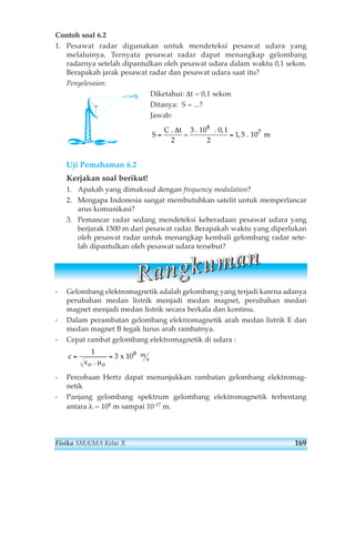 Contoh soal 6.2 
1. Pesawat radar digunakan untuk mendeteksi pesawat udara yang 
melaluinya. Ternyata pesawat radar dapat menangkap gelombang 
radarnya setelah dipantulkan oleh pesawat udara dalam waktu 0,1 sekon. 
Berapakah jarak pesawat radar dan pesawat udara saat itu? 
Penyelesaian: 
Diketahui: Δt = 0,1 sekon 
Ditanya: S = ...? 
Jawab: 
S 
C 
= = 
Uji Pemahaman 6.2 
Kerjakan soal berikut! 
1. Apakah yang dimaksud dengan frequency modulation? 
2. Mengapa Indonesia sangat membutuhkan satelit untuk memperlancar 
arus komunikasi? 
3. Pemancar radar sedang mendeteksi keberadaan pesawat udara yang 
berjarak 1500 m dari pesawat radar. Berapakah waktu yang diperlukan 
oleh pesawat radar untuk menangkap kembali gelombang radar sete-lah 
dipantulkan oleh pesawat udara tersebut? 
R aa n gg kk u m aa n 
- Gelombang elektromagnetik adalah gelombang yang terjadi karena adanya 
perubahan medan listrik menjadi medan magnet, perubahan medan 
magnet menjadi medan listrik secara berkala dan kontinu. 
- Dalam perambatan gelombang elektromagnetik arah medan listrik E dan 
medan magnet B tegak lurus arah rambatnya. 
- Cepat rambat gelombang elektromagnetik di udara : 
c 
1 
= = 
ε . μ 
o 
3 
x 10 
o 
8 m 
s 
- Percobaan Hertz dapat menunjukkan rambatan gelombang elektromag-netik 
- Panjang gelombang spektrum gelombang elektromagnetik terbentang 
antara λ = 108 m sampai 10-17 m. 
. t 
= 
3 . 10 . 0,1 
2 
. 10 m 
8 
Δ 1, 5 
7 
2 
Fisika SMA/MA Kelas X 169 
 