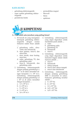 KATA KUNCI 
- gelombang elektromagnetik 
- cepat rambat gelombang elektro-magnetik 
- permitivitas listrik 
- permeabilitas magnet 
- Maxwell 
- Hertz 
- spektrum 
UJI KOMPETENSI 
A. Pilih salah satu jawaban yang paling benar! 
1. Di bawah ini yang merupakan 
kelompok gelombang elektro-magnetik 
dengan urutan 
frekuensi makin besar adalah 
.... 
a. gelombang radio, ultra-violet, 
dan inframerah 
b. sinar gamma, sinar-X, dan 
ultraviolet 
c. sinar merah, sinar kuning, 
sinar biru 
d. radar, gelombang TV, dan 
gelombang radio 
e. sinar-X, inframerah, dan 
gelombang radio 
2. Gelombang elektromagnetik 
dengan panjang gelombang 6 x 
10-17 m di udara merambat de-ngan 
kecepatan 3 x 108 m/s. 
Gelombang elektromagnetik 
dengan panjang gelombang 1,2 
x 10-6 m di udara merambat 
dengan kecepatan .... 
a. 1,5 x 108 m/s 
b. 6 x 108 m/s 
c. 9 x 108 m/s 
d. 3 x 108 m/s 
e. 3,6 x 108 m/s 
3. Gelombang elektromagnetik 
yang dapat digunakan untuk 
mendeteksi jarak adalah .... 
a. radar 
b. gelombang radio 
c. gelombang TV 
d. inframerah 
e. sinar-X 
4. Gelombang elektromagnetik 
yang dapat digunakan untuk 
memotret bagian dalam tubuh 
manusia adalah .... 
a. sinar-X 
b. inframerah 
c. cahaya tampak 
d. sinar-X dan cahaya tampak 
e. sinar-X dan inframerah 
5. Gelombang elektomagnetik 
dengan panjang gelombang 
5000 Å merambat di udara. 
Frekuensi gelombang tersebut 
adalah .... 
a. 6 x 1014 Hz 
b. 6 x 1015 Hz 
c. 1,5 x 1015 Hz 
d. 1,67 x 1015 Hz 
e. 1,67 x 1014 Hz 
170 Gelombang Elektromagnetik 
 
