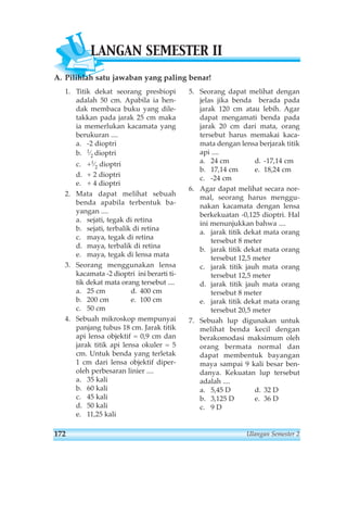 ULANGAN SEMESTER II 
A. Pilihlah satu jawaban yang paling benar! 
1. Titik dekat seorang presbiopi 
adalah 50 cm. Apabila ia hen-dak 
membaca buku yang dile-takkan 
pada jarak 25 cm maka 
ia memerlukan kacamata yang 
berukuran .... 
a. -2 dioptri 
b. 1⁄2 dioptri 
c. +1⁄2 dioptri 
d. + 2 dioptri 
e. + 4 dioptri 
2. Mata dapat melihat sebuah 
benda apabila terbentuk ba-yangan 
.... 
a. sejati, tegak di retina 
b. sejati, terbalik di retina 
c. maya, tegak di retina 
d. maya, terbalik di retina 
e. maya, tegak di lensa mata 
3. Seorang menggunakan lensa 
kacamata -2 dioptri ini berarti ti-tik 
dekat mata orang tersebut .... 
a. 25 cm d. 400 cm 
b. 200 cm e. 100 cm 
c. 50 cm 
4. Sebuah mikroskop mempunyai 
panjang tubus 18 cm. Jarak titik 
api lensa objektif = 0,9 cm dan 
jarak titik api lensa okuler = 5 
cm. Untuk benda yang terletak 
1 cm dari lensa objektif diper-oleh 
perbesaran linier .... 
a. 35 kali 
b. 60 kali 
c. 45 kali 
d. 50 kali 
e. 11,25 kali 
5. Seorang dapat melihat dengan 
jelas jika benda berada pada 
jarak 120 cm atau lebih. Agar 
dapat mengamati benda pada 
jarak 20 cm dari mata, orang 
tersebut harus memakai kaca-mata 
dengan lensa berjarak titik 
api .... 
a. 24 cm d. -17,14 cm 
b. 17,14 cm e. 18,24 cm 
c. -24 cm 
6. Agar dapat melihat secara nor-mal, 
seorang harus menggu-nakan 
kacamata dengan lensa 
berkekuatan -0,125 dioptri. Hal 
ini menunjukkan bahwa .... 
a. jarak titik dekat mata orang 
tersebut 8 meter 
b. jarak titik dekat mata orang 
tersebut 12,5 meter 
c. jarak titik jauh mata orang 
tersebut 12,5 meter 
d. jarak titik jauh mata orang 
tersebut 8 meter 
e. jarak titik dekat mata orang 
tersebut 20,5 meter 
7. Sebuah lup digunakan untuk 
melihat benda kecil dengan 
berakomodasi maksimum oleh 
orang bermata normal dan 
dapat membentuk bayangan 
maya sampai 9 kali besar ben-danya. 
Kekuatan lup tersebut 
adalah .... 
a. 5,45 D d. 32 D 
b. 3,125 D e. 36 D 
c. 9 D 
172 Ulangan Semester 2 
 