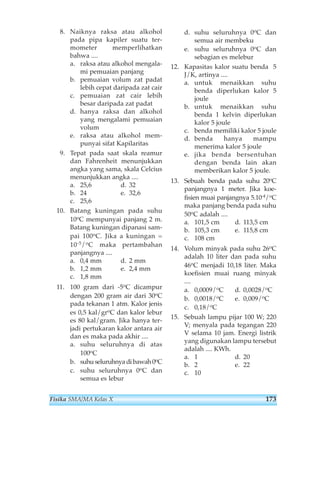 8. Naiknya raksa atau alkohol 
pada pipa kapiler suatu ter-mometer 
memperlihatkan 
bahwa .... 
a. raksa atau alkohol mengala-mi 
pemuaian panjang 
b. pemuaian volum zat padat 
lebih cepat daripada zat cair 
c. pemuaian zat cair lebih 
besar daripada zat padat 
d. hanya raksa dan alkohol 
yang mengalami pemuaian 
volum 
e. raksa atau alkohol mem-punyai 
sifat Kapilaritas 
9. Tepat pada saat skala reamur 
dan Fahrenheit menunjukkan 
angka yang sama, skala Celcius 
menunjukkan angka .... 
a. 25,6 d. 32 
b. 24 e. 32,6 
c. 25,6 
10. Batang kuningan pada suhu 
10oC mempunyai panjang 2 m. 
Batang kuningan dipanasi sam-pai 
100oC. Jika a kuningan = 
10-5/oC maka pertambahan 
panjangnya .... 
a. 0,4 mm d. 2 mm 
b. 1,2 mm e. 2,4 mm 
c. 1,8 mm 
11. 100 gram dari -5oC dicampur 
dengan 200 gram air dari 30oC 
pada tekanan 1 atm. Kalor jenis 
es 0,5 kal/groC dan kalor lebur 
es 80 kal/gram. Jika hanya ter-jadi 
pertukaran kalor antara air 
dan es maka pada akhir .... 
a. suhu seluruhnya di atas 
100oC 
b. suhu seluruhnya di bawah 0oC 
c. suhu seluruhnya 0oC dan 
semua es lebur 
d. suhu seluruhnya 0oC dan 
semua air membeku 
e. suhu seluruhnya 0oC dan 
sebagian es melebur 
12. Kapasitas kalor suatu benda 5 
J/K, artinya .... 
a. untuk menaikkan suhu 
benda diperlukan kalor 5 
joule 
b. untuk menaikkan suhu 
benda 1 kelvin diperlukan 
kalor 5 joule 
c. benda memiliki kalor 5 joule 
d. benda hanya mampu 
menerima kalor 5 joule 
e. jika benda bersentuhan 
dengan benda lain akan 
memberikan kalor 5 joule. 
13. Sebuah benda pada suhu 20oC 
panjangnya 1 meter. Jika koe-fisien 
muai panjangnya 5.10-4/oC 
maka panjang benda pada suhu 
50oC adalah .... 
a. 101,5 cm d. 113,5 cm 
b. 105,3 cm e. 115,8 cm 
c. 108 cm 
14. Volum minyak pada suhu 26oC 
adalah 10 liter dan pada suhu 
46oC menjadi 10,18 liter. Maka 
koefisien muai ruang minyak 
.... 
a. 0,0009/oC d. 0,0028/oC 
b. 0,0018/oC e. 0,009/oC 
c. 0,18/oC 
15. Sebuah lampu pijar 100 W; 220 
V; menyala pada tegangan 220 
V selama 10 jam. Energi listrik 
yang digunakan lampu tersebut 
adalah .... KWh. 
a. 1 d. 20 
b. 2 e. 22 
c. 10 
Fisika SMA/MA Kelas X 173 
 
