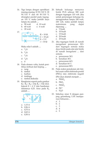 16. Tiga lampu dengan spesifikasi 
masing-masing 10 W/110 V, 20 
W/110 V dan 60 W/110 V, 
dirangkai paralel pada tegang-an 
110 V, maka jumlah daya 
lampu itu adalah .... 
a. 90 watt d. 10 watt 
b. 60 watt e. 6 watt 
c. 20 watt 
17. 
R = 10 Ω 
C = 10 μC 
E = 5 V 
r = 10 Ω 
R 
r 
E 
C 
C 
R R 
Maka nilai I adalah .... 
a. 2⁄5A 
b. 4⁄5A 
c. 5⁄7A 
d. 3⁄8A 
e. 0 
18. Pada elemen volta, kutub posi-tifnya 
terbuat dari keping .... 
a. seng 
b. timbal 
c. karbon 
d. tembaga 
e. timbal dioksida 
19. Rangkaian seperti pada gambar 
R1= R2 = R4 = 2 Ω, R3 = 3 Ω. GGL 
baterai E = 6 V dan hambatan 
dalamnya 0,25. Arus pada R3 
adalah .... 
E 
R1 
R2 
a. 1,15 A 
b. 0,96 A 
c. 0,75 A 
d. 0,65 A 
e. 0,50 A 
20. Sebuah keluarga menyewa 
listrik PLN sebesar 500 watt 
dengan tegangan 110 volt. Jika 
untuk penerangan keluarga itu 
menggunakan lampu 100 watt, 
220 volt, maka jumlah lampu 
maksimum yang dapat 
dipasang .... 
a. 5 buah 
b. 10 buah 
c. 15 buah 
d. 20 buah 
e. 25 buah 
21. Jika tegangan listrik di rumah 
mengalami penurunan 20% 
dari tegangan semula maka 
daya listrik pada alat-alat listrik 
di rumah mengalami ... dari 
semula. 
a. penurunan 36% 
b. kenaikan 36% 
c. penurunan 64% 
d. kenaikan 64 % 
e. penurunan 80% 
22. Pada reaksi pemakaian aki tim-bul 
asam sulfat elektroda positif 
(PbO2) dan elektroda negatif 
(Pb) akan diubah menjadi .... 
a. PbSO4 
b. PbO2 
c. PbSO2 
d. Pb2+ 
e. H2O 
23. Seberkas sinar X dengan pan-jang 
gelombang 1.5Å mempu-nyai 
frekuensi.... 
a. 1. 
b. 2 
c. 3 
d. 4 
e. 5 
R3 
R4 
174 Ulangan Semester 2 
 