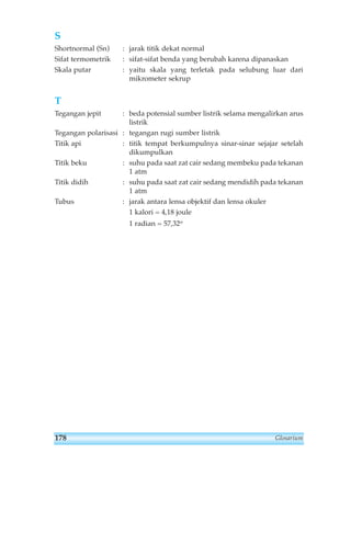 S 
Shortnormal (Sn) : jarak titik dekat normal 
Sifat termometrik : sifat-sifat benda yang berubah karena dipanaskan 
Skala putar : yaitu skala yang terletak pada selubung luar dari 
Glosarium 
mikrometer sekrup 
T 
Tegangan jepit : beda potensial sumber listrik selama mengalirkan arus 
listrik 
Tegangan polarisasi : tegangan rugi sumber listrik 
Titik api : titik tempat berkumpulnya sinar-sinar sejajar setelah 
dikumpulkan 
Titik beku : suhu pada saat zat cair sedang membeku pada tekanan 
1 atm 
Titik didih : suhu pada saat zat cair sedang mendidih pada tekanan 
1 atm 
Tubus : jarak antara lensa objektif dan lensa okuler 
1 kalori = 4,18 joule 
1 radian = 57,32o 
178 
 