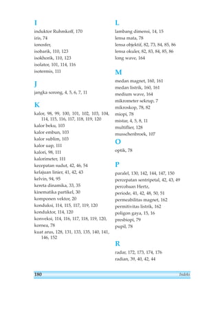 Indeks 
I 
induktor Ruhmkoff, 170 
iris, 74 
ionosfer, 
isobarik, 110, 123 
isokhorik, 110, 123 
isolator, 101, 114, 116 
isotermis, 111 
J 
jangka sorong, 4, 5, 6, 7, 11 
K 
kalor, 98, 99, 100, 101, 102, 103, 104, 
114, 115, 116, 117, 118, 119, 120 
kalor beku, 103 
kalor embun, 103 
kalor sublim, 103 
kalor uap, 111 
kalori, 98, 111 
kalorimeter, 111 
kecepatan sudut, 42, 46, 54 
kelajuan linier, 41, 42, 43 
kelvin, 94, 95 
kereta dinamika, 33, 35 
kinematika partikel, 30 
komponen vektor, 20 
konduksi, 114, 115, 117, 119, 120 
konduktor, 114, 120 
konveksi, 114, 116, 117, 118, 119, 120, 
kornea, 78 
kuat arus, 128, 131, 133, 135, 140, 141, 
146, 152 
L 
lambang dimensi, 14, 15 
lensa mata, 78 
lensa objektif, 82, 73, 84, 85, 86 
lensa okuler, 82, 83, 84, 85, 86 
long wave, 164 
M 
medan magnet, 160, 161 
medan listrik, 160, 161 
medium wave, 164 
mikrometer sekrup, 7 
mikroskop, 78, 82 
miopi, 78 
mistar, 4, 5, 8, 11 
multiflier, 128 
musschenbroek, 107 
O 
optik, 78 
P 
paralel, 130, 142, 144, 147, 150 
percepatan sentripetal, 42, 43, 49 
percobaan Hertz, 
periode, 41, 42, 48, 50, 51 
permeabilitas magnet, 162 
permitivitas listrik, 162 
poligon gaya, 15, 16 
presbiopi, 79 
pupil, 78 
R 
radar, 172, 173, 174, 176 
radian, 39, 40, 42, 44 
180 
 