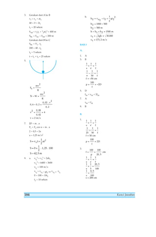 Kunci Jawaban 
3. Gerakan dari A ke B 
vt = vo + at1 
40 = 0 + 2t1 
t1 = 20 sekon 
SAB = vot1 + 1⁄ 
2 = 400 m 
2at1 
SBC = SAC – SAB = 200 m 
Gerakan dari B ke C 
SBC = V2 . t2 
200 = 40 . t2 
t2 = 5 sekon 
t = t1 + t2 = 25 sekon 
5. 
Fs 
mv 
R 
N W 
, , 
7. ΣF = m . a 
mv 
R 
F1 + F2 cos α = m . a 
2 + 0,5 = 2a 
a = 1,25 m/s2 
2 = vo 
9. a. vt1 
2 + 2ah1 
2 = 6400 + 3600 
vt1 
vt1 
= 100 m/s 
vt2 
= vo2 – gt2 ⇒ vo2 = vt1 
0 = 100 = 10t2 
t2 = 10 sekon 
b. 
BAB 3 
A. 
1. A 
3. B 
h 2 = vo − t 2 
+ 
gt 
2 h 
= − 
h2 = 500 m 
h = h1 m 
vt 
vt m/s 
1 1 1 
' 
1 1 
5. D 
50 
+ = 
fob  sob  2fob 
7. A 
sok  fok 
9. B 
B. 
1. 
3. 
1 1 1 
f 
' 
± 
p 
cm 
s s f 
s 
s 
s 
= = 
+ = 
+ = 
= 
= 
100 100 
20 5 
1 1 1 
1 1 
5 
20 5 
100 
1 0 5 
100 
200 
, 
, 
, 
cm 
' 
1 
25 
1 
50 
1 
50 
100 
2 
s s f 
f 
f cm 
p 
f 
D 
+ = 
= 
= 
= = 
1 
50 
100 
2 
s s f 
f 
f cm 
p 
f 
D 
+ = 
∞ 
− = 
= − 
= =− 
h 
gh 
1 
2 
2 
2 
2 1000 500 
2 1500 
2 30 000 
173 2 
= = 
= 
. 
, 
S v t at 
S 
= o + 
= + 
1 
2 
0 
1 
2 
2 
. 1, 25 . 100 
S = 62,5 m 
v 
v 
v 
= 
− = 
− = 
= = 
= 
2 
2 
0 6 0 2 
0 02 
2 
0 2 
2 0 08 
0 02 
4 
2 
, 
, 
, 
, 
. 
m/s 
184 
 
