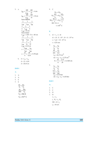 5. a. 
= = 
= = 
+ = 
+ = 
= 
= − − = − 
+ = 
− = 
b. d = s'ob + sok 
d = 12 + 8,18 
d = 20,18 cm 
BAB 4 
A. 
1. A 
3. A 
5. E 
7. E 
1 
1 
2 
2 
1 1 
2 
293 
Fisika SMA Kelas X 
9. C 
H H 
1 2 
Δ Δ 
± ± 
B. 
1. Δl = lo . α . Δt 
Δl = 10 . 11 . 10-6 . 10 = 11 . 10-4 m 
x = 1⁄2Δl = 5,5 . 10-4 m 
x = 0,55 mm 
3. 
5. 
v 
T 
1 
1 
40 
293 
2 
313 
, 
2 42 73 
v 
v v 
h 
0 5 
300 
BAB 5 
A. 
1. C 
3. C 
5. D 
7. D 
v 
T 
v 
T 
v 
2 
2 
2 
v 
A 
v 
T 
v 
1 
1 
2 
320 
= 
= 
= 
= 
, 
v 
v v 
2 
2 
2 0 53 
, liter 
Δ 2 
- v1 = 0, 03 liter 
v1 = v2 
i1 . R1 = i2 . R2 
300 = 10 . i2 
i2 = 30 mA 
2 73 
20 
0 1365 
= 
= 
= 
= 
, 
= = = 
, 
cm 
3 
- v1 = 2, 73 cm 
3 
cm 
Δ 
Δ 
K 
T 
L 
K 
T 
L 
K 
t 
L 
K 
t 
L 
t t 
t 
o 
1 
1 
1 
2 
2 
2 
2 2 
90 
2 
0 
180 2 
60 
= 
= 
= 
− = 
= 
C 
p 
T 
p 
T 
p p 
T 
T 
T o 
2 
2 
2 
586 
313 
= 
= 
= 
= 
K 
C 
fob 
pob 
cm 
fok 
pok 
cm 
lensa objektif 
sob s ob fob 
s ob 
s ob 
lensa okuler 
s ok 
sok s ok fok 
sok s 
s ok 
= 
100 100 
25 
100 100 
10 
1 1 1 
1 
6 
1 1 
4 
12 
50 5 45 
1 1 1 
1 1 
4 
1 
10 
8 18 
= 4 
= 10 
cm 
cm 
cm 
= 
s ob 
sob 
x 
sn 
s 
' 
' 
' 
' 
' 
' 
' 
( ) 
, 
γ 
ok 
= 
12 
6 
x 
40 
8, 18 
γ = 9, 78 kali 
185 
 