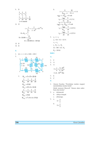 9. B 
1 1 1 
= + 
t t1 t2 
1 1 
t 
t 
11. D 
R 
13. B 
15. B 
1 
15 
= + = 
= menit 
i 
5 
30 
v 
Rv 
10 
6 
R Rv 
2 
4 
= = = − 
E 
i 
+ = 
20 000 
. 
+ = 
R 
12 
10 
4 
− 
= 
2 
100 000 
. 10 
4 
. Ω = 100 k 
Ω 
B. 
1. Q = i . t = 0,1 x 1200 = 120 C 
3. 
A 
F 
a. 
b. 
= 
+ 
= 
20 
19 1 
vBE = i . Rp2 
= 
8 
v 
i 
8 
16 
= = = 
= − = 
= = 
3 
16 
olt 
0 5 
i 4 i i 
3 0 5 
vBD i v 
i 
i 
5. i2 = i – i1 
i 
E 
RAF 
vBE 
A 
, 
4 5 
. Rp1 
vBD 
5 
20 
= = = 
Rs1 
vBD 
5 
20 
= = = 
1 
2 
20 
i2 = 0,6 – 0,1 = 0,5 A 
v1 = v2 
i1 . R1 = i2 . R2 
0,1 . 500 = 0,5 . R2 
R2 = 100 Ω 
ΒΑΒ 6 
Α. 
1. C 
3. A 
5. A 
f 
c 
f 
= = 
= 
λ 
3 
5 
6 
8 
-7 
. 10 
. 10 
14 
. 10 Hz 
r 
+ 
= 
1 
A 
, 
olt 
0 25 
, 
0 25 
A 
A 
A 
, 
7. E 
9. C 
B. 
1. Aturan Faraday Perubahan medan magnet 
menimbulkan medan listrik 
Sebab menurut Maxwell Aturan alam seder-hana 
dan teratur 
3. a. inframerah 
b. cahaya tampak 
c. ultraungu 
5. a. 
b. 
λ ~ 
λ = 
1 
f 
c 
f 
i2 
B 
7Ω 
10 
Ε= 20V 20Ω 
r= 1Ω 
4Ω 
16Ω 
i i3 
R 
E 
= + = 
1 1 
i 
R 
R 
R 
= + = 
Ω 
= 
= + = 
1 1 
R 
R 
R 
s 
p 
p 
s 
1 
1 
1 
2 
p 
2 
p 
AF 
2 
5 15 20 
20 
1 
20 
5Ω 
Ω 
6Ω 
2 
20 
10 
10 6 16 
= + = 
16 
1 
16 
Ω 
2 
16 
8 
Ω 
7 8 4 19 
= 
= + + = 
Ω 
i1 
i4 
A 
C 
D 
15Ω 
186 Kunci Jawaban 
 