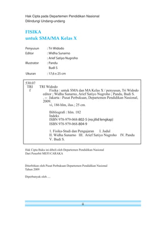 Hak Cipta pada Departemen Pendidikan Nasional 
Dilindungi Undang-undang 
Ukuran : 17,6 x 25 cm 
530.07 
TRI TRI Widodo 
f Fisika : untuk SMA dan MA Kelas X / penyusun, Tri Widodo 
editor ; Widha Sunarno, Arief Satiyo Nugroho ; Pandu, Budi S. 
. -- Jakarta : Pusat Perbukuan, Departemen Pendidikan Nasional, 
2009. 
vi, 186 hlm, ilus.; 25 cm. 
Bibliografi : hlm. 182 
Indeks 
ISBN 978-979-068-802-5 (no.jilid lengkap) 
ISBN 978-979-068-804-9 
1. Fisika-Studi dan Pengajaran I. Judul 
II. Widha Sunarno III. Arief Satiyo Nugroho IV. Pandu 
V. Budi S. 
Hak Cipta Buku ini dibeli oleh Departemen Pendidikan Nasional 
Dari Penerbit MEFI CARAKA 
ii 
FISIKA 
untuk SMA/MA Kelas X 
Penyusun : Tri Widodo 
Editor : Widha Sunarno 
: Arief Satiyo Nugroho 
Illustrator : Pandu 
Budi S 
Diterbitkan oleh Pusat Perbukuan Departemen Pendidikan Nasional 
Tahun 2009 
Diperbanyak oleh .... 
 