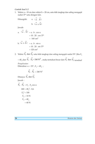 Contoh Soal 1.2 
1. Vektor a = 10 cm dan vektor b = 20 cm, satu titik tangkap dan saling mengapit 
sudut 37o satu dengan lain. 
Hitunglah: a. 
b. 
Jawab: 
→ → 
| a b| 
→ → 
|a . 
b| 
→ → 
a. = a . b . cos α 
= 10 . 20 . cos 37o 
= 160 cm2 
→ → 
b. = a . b . sin α 
= 10 . 20 . sin 37o 
= 120 cm2 
→ → 
F1 dan 
F2 
2. Vektor satu titik tangkap dan saling mengapit sudut 53o. Jika F1 
→ → 
F1 F2 dan 
= 4F2 dan , maka tentukan besar dari tersebut! 
Penyelesaian: 
Diketahui: α = 53o ; F1 = 4F2 ; 
= 240 N2 
Ditanya: 
Jawab : 
→ → 
F1 . 
F2 
→ → 
= F1 . F2 cos α 
2 . 0,6 
→ → 
F1 F2 
240 = 4F2 
2 = 100 
F2 = 10 N 
F1 = 4F2 
= 40 N 
F2 
. 
F1 dan 
F2 
F1 F2 
→ → 
. = 240 N2 
| a x 
b| 
. 
| a x 
b| 
24 Besaran dan Satuan 
 