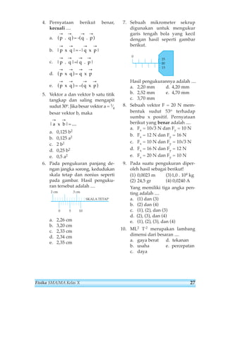 4. Pernyataan berikut benar, 
kecuali .... 
a. 
b. 
c. 
d. 
e. 
→ → → → 
(p q (q p 
. ) = - . ) 
→ → → → 
|p q |q p 
x |= - x | 
→ → → → 
|p q |q p 
. |= . | 
→ → → → 
(p x q ) = q x 
p 
→ → → → 
(p q q p 
x ) = −( x ) 
5. Vektor a dan vektor b satu titik 
tangkap dan saling mengapit 
sudut 30o. Jika besar vektor a = 1⁄4 
besar vektor b, maka 
→ → 
|a b 
x |= .... 
a. 0,125 b2 
b. 0,125 a2 
c. 2 b2 
d. 0,25 b2 
e. 0,5 a2 
6. Pada pengukuran panjang de-ngan 
jangka sorong, kedudukan 
skala tetap dan nonius seperti 
pada gambar. Hasil penguku-ran 
tersebut adalah .... 
a. 2,26 cm 
b. 3,20 cm 
c. 2,33 cm 
d. 2,34 cm 
e. 2,35 cm 
7. Sebuah mikrometer sekrup 
digunakan untuk mengukur 
garis tengah bola yang kecil 
dengan hasil seperti gambar 
berikut. 
25 
20 
15 
0 
Hasil pengukurannya adalah .... 
a. 2,20 mm d. 4,20 mm 
b. 2,52 mm e. 4,70 mm 
c. 3,70 mm 
8. Sebuah vektor F = 20 N mem-bentuk 
sudut 53o terhadap 
sumbu x positif. Pernyataan 
berikut yang benar adalah .... 
a. Fx = 10√3 N dan Fy = 10 N 
b. Fx = 12 N dan Fy = 16 N 
c. Fx = 10 N dan Fy = 10√3 N 
d. Fx = 16 N dan Fy = 12 N 
e. Fx = 20 N dan Fy = 10 N 
9. Pada suatu pengukuran diper-oleh 
hasil sebagai berikut! 
(1) 0,0023 m (3) 1,0 . 104 kg 
(2) 24,5 gr (4) 0,0240 A 
Yang memiliki tiga angka pen-ting 
adalah .... 
a. (1) dan (3) 
b. (2) dan (4) 
c. (1), (2), dan (3) 
d. (2), (3), dan (4) 
e. (1), (2), (3), dan (4) 
10. ML2 T-2 merupakan lambang 
dimensi dari besaran .... 
a. gaya berat d. tekanan 
b. usaha e. percepatan 
c. daya 
2 cm 3 cm 
SKALA TETAP 
0 5 10 
Fisika SMA/MA Kelas X 27 
 