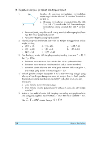 B. Kerjakan soal-soal di bawah ini dengan benar! 
1. Gambar di samping menyatakan perpindahan 
seseorang dari titik Ake titik B ke titik C kemudian 
ke titik D. 
a. Mengapa perpindahan orang dari titik Ake titik 
B ke titik C kemudian ke titik D sama dengan 
perpindahan orang tersebut dari titik A ke titik 
D? 
D 
A B 
C 
b. Samakah jarak yang ditempuh orang tersebut selama perpindahan-nya 
dan besar perpindahannya? 
c. Apakah beda jarak dan perpindahan? 
2. Selesaikan operasi matematik di bawah ini dengan menggunakan aturan 
angka penting! 
a. 15,12 + 1,2 d. 125 – 4,28 g. 14,27: 3,90 
b. 105 + 4,501 e. 1,26 x 4,3 h. 1,25: 0,015 
c. 24,15 – 5,2 f. 12,55 x 1,43 
3. Dua buah gaya satu titik tangkap masing-masing besarnya F1 = 20 N 
dan F2 = 15 N. 
a. Tentukan besar resultan maksimum dari kedua vektor tersebut! 
b. Tentukan besar resultan minimum dari kedua vektor tersebut! 
c. Tentukan besar resultan dan arah gaya resultan terhadap gaya F1 
jika sudut yang diapit oleh kedua gaya = 60o! 
4. Sebuah perahu dengan kecepatan 5 m/s menyeberangi sungai yang 
lebarnya 5 m dengan kecepatan arus air sungai 3 m/s. Arah perahu 
diupayakan selalu membentuk sudut 60o terhadap arah arus air. 
Tentukan: 
a. lama perahu menyeberangi sungai 
b. arah perahu selama perjalanannya terhadap arah arus air sungai 
tersebut! 
5. Vektor a dan vektor b satu titik tangkap dan saling mengapit sudut α 
satu dengan yang lain. Besar vektor a = 10 N dan besar vektor b = 8 N. 
→ → 
→ → 
Jika a . b = 40 N2 
, maka berapa |a x b 
|? 
28 Besaran dan Satuan 
 