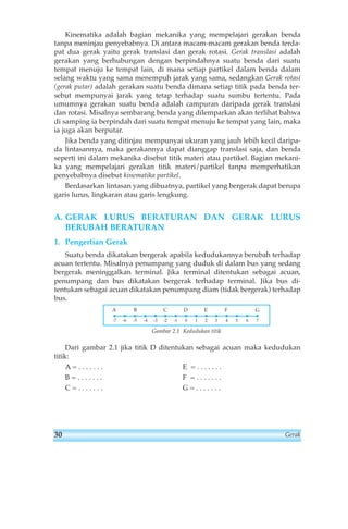 Kinematika adalah bagian mekanika yang mempelajari gerakan benda 
tanpa meninjau penyebabnya. Di antara macam-macam gerakan benda terda-pat 
dua gerak yaitu gerak translasi dan gerak rotasi. Gerak translasi adalah 
gerakan yang berhubungan dengan berpindahnya suatu benda dari suatu 
tempat menuju ke tempat lain, di mana setiap partikel dalam benda dalam 
selang waktu yang sama menempuh jarak yang sama, sedangkan Gerak rotasi 
(gerak putar) adalah gerakan suatu benda dimana setiap titik pada benda ter-sebut 
mempunyai jarak yang tetap terhadap suatu sumbu tertentu. Pada 
umumnya gerakan suatu benda adalah campuran daripada gerak translasi 
dan rotasi. Misalnya sembarang benda yang dilemparkan akan terlihat bahwa 
di samping ia berpindah dari suatu tempat menuju ke tempat yang lain, maka 
ia juga akan berputar. 
Jika benda yang ditinjau mempunyai ukuran yang jauh lebih kecil daripa-da 
lintasannya, maka gerakannya dapat dianggap translasi saja, dan benda 
seperti ini dalam mekanika disebut titik materi atau partikel. Bagian mekani-ka 
yang mempelajari gerakan titik materi/partikel tanpa memperhatikan 
penyebabnya disebut kinematika partikel. 
Berdasarkan lintasan yang dibuatnya, partikel yang bergerak dapat berupa 
garis lurus, lingkaran atau garis lengkung. 
A. GERAK LURUS BERATURAN DAN GERAK LURUS 
BERUBAH BERATURAN 
1. Pengertian Gerak 
Suatu benda dikatakan bergerak apabila kedudukannya berubah terhadap 
acuan tertentu. Misalnya penumpang yang duduk di dalam bus yang sedang 
bergerak meninggalkan terminal. Jika terminal ditentukan sebagai acuan, 
penumpang dan bus dikatakan bergerak terhadap terminal. Jika bus di-tentukan 
sebagai acuan dikatakan penumpang diam (tidak bergerak) terhadap 
bus. 
A B C D E F G 
-7 -6 -5 -4 -3 -2 -1 0 1 2 3 4 5 6 7 
Gambar 2.1 Kedudukan titik 
Dari gambar 2.1 jika titik D ditentukan sebagai acuan maka kedudukan 
titik: 
A = . . . . . . . E = . . . . . . . 
B = . . . . . . . F = . . . . . . . 
C = . . . . . . . G = . . . . . . . 
30 Gerak 
 