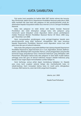 KATA SAMBUTAN 
Puji syukur kami panjatkan ke hadirat Allah SWT, berkat rahmat dan karunia- 
Nya, Pemerintah, dalam hal ini, Departemen Pendidikan Nasional, pada tahun 2009, 
telah membeli hak cipta buku teks pelajaran ini dari penulis/penerbit untuk dis-ebarluaskan 
kepada masyarakat melalui situs internet (website) Jaringan Pendidikan 
i 
iii 
Nasional. 
Buku teks pelajaran ini telah dinilai oleh Badan Standar Nasional 
Pendidikan dan telah ditetapkan sebagai buku teks pelajaran yang 
memenuhi syarat kelayakan untuk digunakan dalam proses pembelajaran 
melalui Peraturan Menteri Pendidikan Nasional Nomor 69 Tahun 2008 tang-gal 
7 November Juni 2008. 
Kami menyampaikan penghargaan yang setinggi-tingginya kepada para 
penulis/penerbit yang telah berkenan mengalihkan hak cipta karyanya 
kepada Departemen Pendidikan Nasional untuk digunakan secara luas oleh 
para siswa dan guru di seluruh Indonesia. 
Buku-buku teks pelajaran yang telah dialihkan hak ciptanya kepada Departemen 
Pendidikan Nasional ini, dapat diunduh (down load), digandakan, dicetak, dialihme-diakan, 
atau difotokopi oleh masyarakat. Namun, untuk penggandaan yang bersifat 
komersial harga penjualannya harus memenuhi ketentuan yang ditetapkan oleh 
Pemerintah. Diharapkan bahwa buku teks pelajaran ini akan lebih mudah diakses 
sehingga siswa dan guru di seluruh Indonesia maupun sekolah Indonesia yang 
berada di luar negeri dapat memanfaatkan sumber belajar ini. 
Kami berharap, semua pihak dapat mendukung kebijakan ini. Kepada 
para siswa kami ucapkan selamat belajar dan manfaatkanlah buku ini 
sebaik-baiknya. Kami menyadari bahwa buku ini masih perlu ditingkatkan 
mutunya. Oleh karena itu, saran dan kritik sangat kami harapkan. 
Jakarta, Juni 2009 
Kepala Pusat Perbukuan 
 