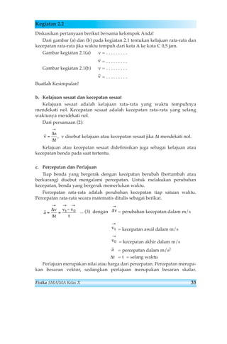 Kegiatan 2.2 
Diskusikan pertanyaan berikut bersama kelompok Anda! 
Dari gambar (a) dan (b) pada kegiatan 2.1 tentukan kelajuan rata-rata dan 
kecepatan rata-rata jika waktu tempuh dari kota A ke kota C 0,5 jam. 
Gambar kegiatan 2.1(a) v = . . . . . . . . . 
= . . . . . . . . . 
rv 
rv 
Gambar kegiatan 2.1(b) v = . . . . . . . . . 
= . . . . . . . . . 
Buatlah Kesimpulan! 
b. Kelajuan sesaat dan kecepatan sesaat 
Kelajuan sesaat adalah kelajuan rata-rata yang waktu tempuhnya 
mendekati nol. Kecepatan sesaat adalah kecepatan rata-rata yang selang 
waktunya mendekati nol. 
Dari persamaan (2): 
, v disebut kelajuan atau kecepatan sesaat jika Δt mendekati nol. 
rv 
→ 
Δ 
Δ 
s 
t 
= 
Kelajuan atau kecepatan sesaat didefinisikan juga sebagai kelajuan atau 
kecepatan benda pada saat tertentu. 
c. Percepatan dan Perlajuan 
Tiap benda yang bergerak dengan kecepatan berubah (bertambah atau 
berkurang) disebut mengalami percepatan. Untuk melakukan perubahan 
kecepatan, benda yang bergerak memerlukan waktu. 
Percepatan rata-rata adalah perubahan kecepatan tiap satuan waktu. 
Percepatan rata-rata secara matematis ditulis sebagai berikut. 
→ 
Δv 
... (3) dengan = perubahan kecepatan dalam m/s 
= kecepatan awal dalam m/s 
= kecepatan akhir dalam m/s 
= percepatan dalam m/s2 
→ 
vt 
→ 
v0 
ra 
Δt = t = selang waktu 
ra 
→ → → 
Δ 
v 
v − 
v 
Δ 
t 
t 
= = t 
0 
Perlajuan merupakan nilai atau harga dari percepatan. Percepatan merupa-kan 
besaran vektor, sedangkan perlajuan merupakan besaran skalar. 
Fisika SMA/MA Kelas X 33 
 