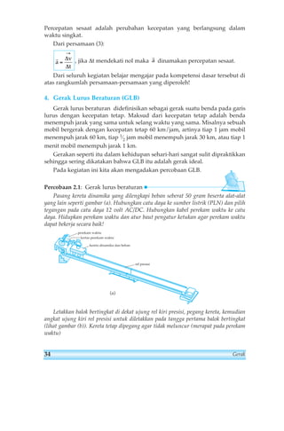Percepatan sesaat adalah perubahan kecepatan yang berlangsung dalam 
waktu singkat. 
Dari persamaan (3): 
ra 
, jika Δt mendekati nol maka dinamakan percepatan sesaat. 
ra 
→ 
Δ 
Δ 
v 
t 
= 
Dari seluruh kegiatan belajar mengajar pada kompetensi dasar tersebut di 
atas rangkumlah persamaan-persamaan yang diperoleh! 
4. Gerak Lurus Beraturan (GLB) 
Gerak lurus beraturan didefinisikan sebagai gerak suatu benda pada garis 
lurus dengan kecepatan tetap. Maksud dari kecepatan tetap adalah benda 
menempuh jarak yang sama untuk selang waktu yang sama. Misalnya sebuah 
mobil bergerak dengan kecepatan tetap 60 km/jam, artinya tiap 1 jam mobil 
menempuh jarak 60 km, tiap 1⁄2 jam mobil menempuh jarak 30 km, atau tiap 1 
menit mobil menempuh jarak 1 km. 
Gerakan seperti itu dalam kehidupan sehari-hari sangat sulit dipraktikkan 
sehingga sering dikatakan bahwa GLB itu adalah gerak ideal. 
Pada kegiatan ini kita akan mengadakan percobaan GLB. 
Percobaan 2.1: Gerak lurus beraturan 
Pasang kereta dinamika yang dilengkapi beban seberat 50 gram beserta alat-alat 
yang lain seperti gambar (a). Hubungkan catu daya ke sumber listrik (PLN) dan pilih 
tegangan pada catu daya 12 volt AC/DC. Hubungkan kabel perekam waktu ke catu 
daya. Hidupkan perekam waktu dan atur baut pengatur ketukan agar perekam waktu 
dapat bekerja secara baik! 
perekam waktu 
kertas perekam waktu 
kereta dinamika dan beban 
rel presisi 
(a) 
Letakkan balok bertingkat di dekat ujung rel kiri presisi, pegang kereta, kemudian 
angkat ujung kiri rel presisi untuk diletakkan pada tangga pertama balok bertingkat 
(lihat gambar (b)). Kereta tetap dipegang agar tidak meluncur (merapat pada perekam 
waktu) 
34 Gerak 
 