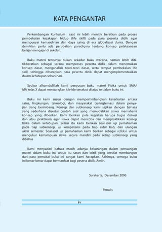 KATA PENGANTAR 
Perkembangan Kurikulum saat ini lebih menitik beratkan pada proses 
pembekalan kecakapan hidup (life skill) pada para peserta didik agar 
mempunyai kemandirian dan daya saing di era globalisasi dunia. Dengan 
demikian perlu ada perubahan paradigma tentang konsep pelaksanaan 
belajar mengajar di sekolah. 
Buku materi tentunya bukan sekadar buku wacana, namun lebih diti-tikberatkan 
sebagai sarana memproses peserta didik dalam menemukan 
konsep dasar, menganalisis teori-teori dasar, serta tempat pembekalan life 
skill, sehingga diharapkan para peserta didik dapat mengimplementasikan 
dalam kehidupan sehari-hari. 
Syukur alhamdulillah kami penyusun buku materi Fisika untuk SMA/ 
MA kelas X dapat menuangkan ide-ide tersebut di atas ke dalam buku ini. 
Buku ini kami susun dengan mempertimbangkan keterkaitan antara 
sains, lingkungan, teknologi, dan masyarakat (salingtemas) dalam penya-jian 
yang berimbang. Konsep dan subkonsep kami sajikan dengan bahasa 
yang sederhana di sertai contoh soal yang memudahkan siswa memahami 
konsep yang diberikan. Kami berikan pula kegiatan berupa tugas diskusi 
dan atau praktikum agar siswa dapat mencoba dan mempraktikkan konsep 
fisika dalam kehidupan. Selain itu kami berikan soal-soal uji pemahaman 
pada tiap subkonsep, uji kompetensi pada tiap akhir bab, dan ulangan 
akhir semester. Soal-soal uji pemahaman kami berikan sebagai refleksi untuk 
mengukur kemampuan siswa secara mandiri pada setiap subkonsep yang 
dibahas 
Kami menyadari bahwa masih adanya kekurangan dalam penuangan 
materi dalam buku ini, untuk itu saran dan kritik yang bersifat membangun 
dari para pemakai buku ini sangat kami harapkan. Akhirnya, semoga buku 
ini benar-benar dapat bermanfaat bagi peserta didik. Amiin. 
iv 
Surakarta, Desember 2006 
Penulis 
 