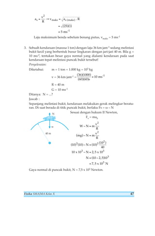 ( ) 
( )( ) 
Laju maksimum benda sebelum benang putus, vmaks = 5 ms-1 
3. Sebuah kendaraan (masssa 1 ton) dengan laju 36 km jam-1 sedang melintasi 
bukit kecil yang berbentuk busur lingkaran dengan jari-jari 40 m. Bila g = 
10 ms-2, tentukan besar gaya normal yang dialami kendaraan pada saat 
kendaraan tepat melintasi puncak bukit tersebut! 
Penyelesaian: 
Diketahui: m = 1 ton = 1.000 kg = 103 kg 
v = 36 km jam-1 = 
R = 40 m 
G = 10 ms-1 
Ditanya: N = ...? 
Jawab : 
Sepanjang melintasi bukit, kendaraan melakukan gerak melingkar beratu-ran. 
Di saat berada di titik puncak bukit, berlaku Fs = ω – N 
Sesuai dengan hukum II Newton, 
Fs = maS 
2 
W N m v 
R 
− = 
mg N m 
2 
v 
R 
− = 
3 3 
N 
N 
N 
− = 
3 3 
x 10 x 10 
− = 
= − 
= 
3 
N 
Gaya normal di puncak bukit, N = 7,5 x 103 Newton. 
2 
3 
10 10 10 
10 
40 
10 2 5 
10 2 5 10 
7 5 
( ) 
( ) ( ) ( ) 
( ) 
, 
( ,) 
, 
x 10 N 
40 m 
w 
( 36 )( 1000 
) 
( 60 )( 60 
) 
10 
s 
= ms-1 
a 
v 
R 
s = →vmaks = as maks 
= 
= 
2 
25 1 
5 
-1 
. R 
ms 
Fisika SMA/MA Kelas X 47 
 