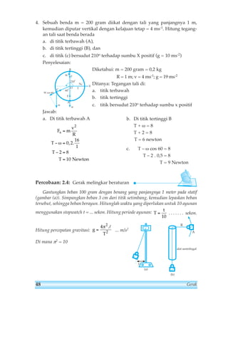 4. Sebuah benda m = 200 gram diikat dengan tali yang panjangnya 1 m, 
kemudian diputar vertikal dengan kelajuan tetap = 4 ms-1. Hitung tegang-an 
T = 9 Newton 
R 
A 
alat sentrifugal 
b. Di titik tertinggi B 
T + ω = 8 
T + 2 = 8 
T = 6 newton 
c. T – ω cos 60 = 8 
3 
T – 2 . 0,5 = 8 
(a) 
(b) 
tali saat benda berada 
a. di titik terbawah (A), 
b. di titik tertinggi (B), dan 
c. di titik (c) bersudut 210o terhadap sumbu X positif (g = 10 ms-2) 
Penyelesaian: 
Diketahui: m = 200 gram = 0,2 kg 
R = 1 m; v = 4 ms-1; g = 19 ms-2 
Ditanya: Tegangan tali di: 
a. titik terbawah 
b. titik tertinggi 
c. titik bersudut 210o terhadap sumbu x positif 
T 
W T 
C 60o 
Jawab: 
a. Di titik terbawah A 
s = 
ω , . 
− = 
− = 
Percobaan: 2.4: Gerak melingkar beraturan 
Gantungkan beban 100 gram dengan benang yang panjangnya 1 meter pada statif 
(gambar (a)). Simpangkan beban 3 cm dari titik setimbang, kemudian lepaskan beban 
tersebut, sehingga beban berayun. Hitunglah waktu yang diperlukan untuk 10 ayunan 
menggunakan stopwatch t = ... sekon. Hitung periode ayunan: . . . . . . . sekon. 
π .l 
Hitung percepatan gravitasi: ... m/s2 
Di mana π2 = 10 
g 
T 
= 
4 2 
2 
T 
t 
= 
10 
F m 
v 
R 
T 
T 
T 
= 
2 
0 2 
16 
1 
2 8 
10 
Newton 
B 
O 
T 
W cos 60 
w 
A 
NC X 
w 
210o 
48 Gerak 
 