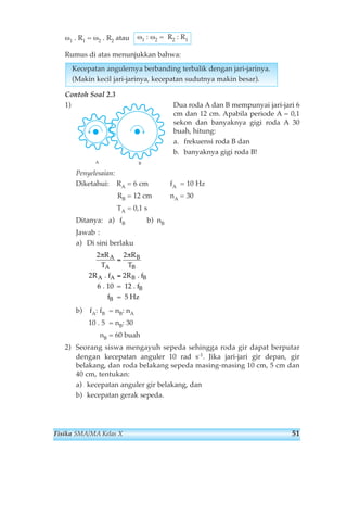 ω1 : ω2 = R2 : R1 
ω1 . R1 = ω2 . R2 atau 
Rumus di atas menunjukkan bahwa: 
Kecepatan angulernya berbanding terbalik dengan jari-jarinya. 
(Makin kecil jari-jarinya, kecepatan sudutnya makin besar). 
Contoh Soal 2.3 
1) Dua roda A dan B mempunyai jari-jari 6 
cm dan 12 cm. Apabila periode A = 0,1 
sekon dan banyaknya gigi roda A 30 
buah, hitung: 
a. frekuensi roda B dan 
b. banyaknya gigi roda B! 
A B 
Penyelesaian: 
Diketahui: RA = 6 cm fA = 10 Hz 
RB = 12 cm nA = 30 
TA = 0,1 s 
Ditanya: a) fB b) nB 
Jawab : 
a) Di sini berlaku 
2 2 
πR π 
T 
A 
A 
= 
2 2 
6 
R 
T 
. f = . f 
. 10 = 12 . f 
R R 
A B 
A B 
f 
B 
B 
B 
= 5 Hz 
B 
b) fA: fB = nB: nA 
10 . 5 = nB: 30 
nB = 60 buah 
2) Seorang siswa mengayuh sepeda sehingga roda gir dapat berputar 
dengan kecepatan anguler 10 rad s-1. Jika jari-jari gir depan, gir 
belakang, dan roda belakang sepeda masing-masing 10 cm, 5 cm dan 
40 cm, tentukan: 
a) kecepatan anguler gir belakang, dan 
b) kecepatan gerak sepeda. 
Fisika SMA/MA Kelas X 51 
 