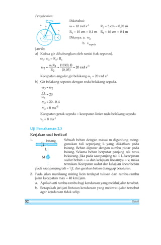 Penyelesaian: 
Diketahui: 
ω = 10 rad s-1 R2 = 5 cm = 0,05 m 
R1 = 10 cm = 0,1 m R3 = 40 cm = 0,4 m 
Ditanya: a. ω2 
b. vsepeda 
R1 
R3 R2 
Jawab: 
a) Kedua gir dihubungkan oleh rantai (tak seporos). 
ω1 : ω2 = R2 : R1 
ω 
R 
R 
ω 
2 
1 1 
2 
( 10 )( 0 , 1 
) 
( 0 , 05 
) 
= = = 20 
rad s-1 
Kecepatan anguler gir belakang ω2 = 20 rad s-1 
b) Gir belakang seporos dengan roda belakang sepeda. 
= 
= 
= 
= 
ω3 ω2 
3 
3 
3 
v 
20 
R 
v 20 
. 0, 4 
v3 8 
ms 
-1 
Kecepatan gerak sepeda = kecepatan linier roda belakang sepeda 
v3 = 8 ms-1 
Uji Pemahaman 2.3 
Kerjakan soal berikut! 
1. Sebuah beban dengan massa m digantung meng-gunakan 
tali sepanjang L yang diikatkan pada 
batang. Beban diputar dengan sumbu putar pada 
batang. Selama beban berputar panjang tali terus 
bekurang. Jika pada saat panjang tali = L, kecepatan 
sudut beban = ω dan kelajuan linearnya = v, maka 
tentukan. Kecepatan sudut dan kelajuan linear beban 
batang 
L 
M 
pada saat panjang tali = 1⁄2L dan gerakan beban dianggap beraturan. 
2. Pada jalan menikung miring licin terdapat tulisan dari rambu-rambu 
jalan kecepatan max = 40 km/jam. 
a. Apakah arti rambu-rambu bagi kendaraan yang melalui jalan tersebut. 
b. Berapakah jari-jari lintasan kendaraan yang melewati jalan tersebut 
agar kendaraan tidak selip. 
52 Gerak 
 