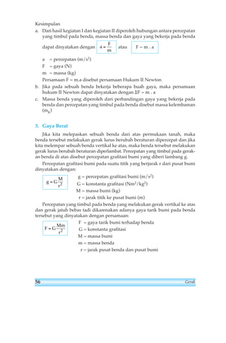 Kesimpulan 
a. Dari hasil kegiatan I dan kegiatan II diperoleh hubungan antara percepatan 
yang timbul pada benda, massa benda dan gaya yang bekerja pada benda 
dapat dinyatakan dengan atau 
a = percepatan (m/s2) 
F = gaya (N) 
m = massa (kg) 
Persamaan F = m.a disebut persamaan Hukum II Newton 
b. Jika pada sebuah benda bekerja beberapa buah gaya, maka persamaan 
hukum II Newton dapat dinyatakan dengan ΣF = m . a 
c. Massa benda yang diperoleh dari perbandingan gaya yang bekerja pada 
benda dan percepatan yang timbul pada benda disebut massa kelembaman 
(mK) 
3. Gaya Berat 
Jika kita melepaskan sebuah benda dari atas permukaan tanah, maka 
benda tersebut melakukan gerak lurus berubah beraturan dipercepat dan jika 
kita melempar sebuah benda vertikal ke atas, maka benda tersebut melakukan 
gerak lurus berubah beraturan diperlambat. Percepatan yang timbul pada gerak-an 
benda di atas disebut percepatan grafitasi bumi yang diberi lambang g. 
Percepatan grafitasi bumi pada suatu titik yang berjarak r dari pusat bumi 
dinyatakan dengan: 
g = percepatan grafitasi bumi (m/s2) 
G = konstanta grafitasi (Nm2/kg2) 
M = massa bumi (kg) 
r = jarak titik ke pusat bumi (m) 
g G 
M 
r 
= 2 
Percepatan yang timbul pada benda yang melakukan gerak vertikal ke atas 
dan gerak jatuh bebas tadi dikarenakan adanya gaya tarik bumi pada benda 
tersebut yang dinyatakan dengan persamaan: 
F = gaya tarik bumi terhadap benda 
G = konstanta grafitasi 
M = massa bumi 
m = massa benda 
r = jarak pusat benda dan pusat bumi 
F G 
Mm 
r 
= 2 
F = m . a 
a 
F 
m 
= 
56 Gerak 
 