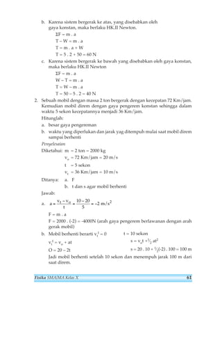 b. Karena sistem bergerak ke atas, yang disebabkan oleh 
gaya konstan, maka berlaku HK.II Newton. 
ΣF = m . a 
T – W = m . a 
T = m . a + W 
T = 5 . 2 + 50 = 60 N 
c. Karena sistem bergerak ke bawah yang disebabkan oleh gaya konstan, 
maka berlaku HK.II Newton 
ΣF = m . a 
W – T = m . a 
T = W – m . a 
T = 50 – 5 . 2 = 40 N 
2. Sebuah mobil dengan massa 2 ton bergerak dengan kecepatan 72 Km/jam. 
Kemudian mobil direm dengan gaya pengerem konstan sehingga dalam 
waktu 5 sekon kecepatannya menjadi 36 Km/jam. 
Hitunglah: 
a. besar gaya pengereman 
b. waktu yang diperlukan dan jarak yag ditempuh mulai saat mobil direm 
sampai berhenti 
Penyelesaian 
Diketahui: m = 2 ton = 2000 kg 
vo = 72 Km/jam = 20 m/s 
t = 5 sekon 
vt = 36 Km/jam = 10 m/s 
Ditanya: a. F 
b. t dan s agar mobil berhenti 
Jawab: 
a. 
a 
− 
= t o 
F = m . a 
F = 2000 . (-2) = -4000N (arah gaya pengerem berlawanan dengan arah 
gerak mobil) 
I = 0 
b. Mobil berhenti berarti vt 
t = 10 sekon 
s = vot +1⁄2 at2 
s = 20 . 10 + 1⁄2(-2) . 100 = 100 m 
I = vo + at 
O = 20 – 2t 
Jadi mobil berhenti setelah 10 sekon dan menempuh jarak 100 m dari 
saat direm. 
vt 
v v 
t 
= 
− 
= − 
10 20 
5 
2 m/s2 
Fisika SMA/MA Kelas X 61 
 
