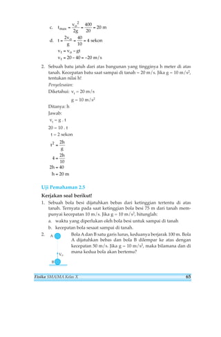 c t 
o 
o 
2 
400 
20 
2 
2. Sebuah batu jatuh dari atas bangunan yang tingginya h meter di atas 
tanah. Kecepatan batu saat sampai di tanah = 20 m/s. Jika g = 10 m/s2, 
tentukan nilai h! 
Penyelesaian: 
Diketahui: vt = 20 m/s 
g = 10 m/s2 
Ditanya: h 
Jawab: 
vt = g . t 
20 = 10 . t 
t = 2 sekon 
t 
2 2 
4 
Uji Pemahaman 2.5 
Kerjakan soal berikut! 
1. Sebuah bola besi dijatuhkan bebas dari ketinggian tertentu di atas 
tanah. Ternyata pada saat ketinggian bola besi 75 m dari tanah mem-punyai 
kecepatan 10 m/s. Jika g = 10 m/s2, hitunglah: 
a. waktu yang diperlukan oleh bola besi untuk sampai di tanah 
b. kecepatan bola sesaat sampai di tanah. 
2. Bola Adan B satu garis lurus, keduanya berjarak 100 m. Bola 
A dijatuhkan bebas dan bola B dilempar ke atas dengan 
kecepatan 50 m/s. Jika g = 10 m/s2, maka bilamana dan di 
mana kedua bola akan bertemu? Vo 
A 
B 
h 
g 
h 
h 
h 
2 
10 
2 40 
20 
= 
= 
= 
= m 
v 
g 
d t 
v 
g 
v v gt 
v 
t o 
t 
. 
. 
max= = = 
= = = 
= − 
= − =− 
20 
2 40 
10 
4 
20 40 20 
m 
sekon 
m/s 
Fisika SMA/MA Kelas X 65 
 