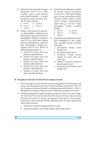 12. Sebuah benda bergerak dengan 
kecepatan awal 5 m/s. Jika 
resultan gaya yang bekerja 
pada benda tersebut = 0, maka 
kecepatan benda tersebut sete-lah 
10 sekon adalah .... 
a. 0 m/s d. 25 m/s 
b. 5 m/s e. 15 m/s 
c. 10 m/s 
13. Peluru A dan peluru B sama be-rat, 
ditembakkan vertikal ke atas 
dari tempat yang sama. Peluru A 
ditembakkan dengan kecepatan 
awal 20 m/s Dua detik setelah 
peluru A ditembakkan, peluru B 
juga ditembakkan dengan ke-cepatan 
awal 50 m/s. Peluru B 
dapat mengenai peluru A.... 
a. setelah 0,4 sekon dari saat 
peluru A ditembakkan. 
b. setelah 19,2 sekon dari saat 
peluru A ditembakkan. 
c. setelah 0,4 sekon dari saat 
peluru B ditembakkan. 
d. setelah 19,2 sekon dari saat 
peluru B ditembakkan. 
e. setelah 1,6 sekon dari saat 
peluru B ditembakkan. 
14. Sebuah benda dilempar vertikal 
ke bawah dengan kecepatan 
awal 10 m/s dari suatu keting-gian 
di atas permukaan tanah. 
Ternyata dalam waktu 2 sekon 
benda sampai kepermukaan 
tanah. Jika g = 9,8 m/s2 maka 
ketinggian benda tersebut 
adalah …. 
a. 44,1 m d. 41,4 m 
b. 39,6 m e. 33,6 m 
c. 36,9 m 
15. Sebuah benda dijatuhkan bebas 
dari ketinggian h dari tanah. 
Dari gerakan benda tersebut 
diperoleh .... 
a. percepatan benda sama 
dengan nol 
b. kecepatan benda tetap 
c. kecepatan benda sesaat 
sampai di tanah sama de-ngan 
nol 
d. makin ke bawah kecepatan 
benda makin kecil 
e. kecepatan awal benda sama 
dengan nol 
B. Kerjakan soal-soal di bawah ini dengan benar! 
1. Pesawat angkasa P dan Q sama-sama meninggalkan bulan dengan arah 
yang sama. Kecepatan pesawat P relatif terhadap pesawat Q = 50 m/s 
dan kecepatan pesawat Q relatif terhadap pengamat di bulan = 70 m/s. 
Berapakah kecepatan relatif pesawat P terhadap pengamat di bulan? 
2. Seorang pengendara sepeda dengan kecepatan tetap 5 km/jam berge-rak 
dari kota P ke kota Q. Sebuah mobil yang mula-mula diam di kota 
Q bergerak ke kota P dengan percepatan tetap sebesar 10 km/jam2. 
Jarak kota P dan Q adalah 100 km. Bilamana dan di mana sepeda dan 
mobil akan bertemu: 
a. sepeda dan mobil berangkat bersama-sama 
b. sepeda berangkat 1 jam lebih dahulu dibanding mobil. 
70 Gerak 
 
