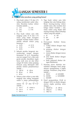 ULANGAN SEMESTER I 
A. Pilihlah satu jawaban yang paling benar! 
1. Dua buah vektor 3 N dan 4 N 
saling membentuk sudut siku-siku. 
Resultan kedua vektor 
tersebut adalah .... 
a. 1 N d. 4 N 
b. 2 N e. 5 N 
c. 3 N 
2. Dua buah vektor satu titik 
tangkap yaitu 15 N dan 3 N 
maka yang tidak mungkin 
menjadi resultan kedua vektor 
adalah sebuah vektor yang 
besarnya .... 
a. 14 N d. 11 N 
b. 12 N e. 15 N 
c. 18 N 
3. Sebuah perahu bergerak me-nyeberangi 
sungai dengan 
kecepatan 12 m/s. Kecepatan 
arus air sungai 9 m/s. Jika arah 
gerak perahu diarahkan tegak 
lurus arah arus air dan lebar 
sungai 60 meter maka panjang 
lintasan yang ditempuh oleh 
perahu selama perjalanannya 
adalah .... 
a. 100 m d. 40 m 
b. 80 m e. 20 m 
c. 60 m 
4. Vektor p dan vektor q satu titik 
tangkap dan saling mengapit 
sudut α maka perbandingan 
antara dan 
adalah .... 
a. sin α d. cotan α 
b. cos α e. sec α 
c. tan α 
5. Tiga buah vektor satu titik 
tangkap dan satu bidang datar. 
Besar masing-masing vektor 
adalah sama. Jika resultan dari 
ketiga vektor tersebut = nol, 
maka sudut yang diapit oleh 
masing-masing vektor terhadap 
vektor yang lain adalah .... 
a. 0o d. 45o 
b. 30o e. 60o 
c. 120o 
6. Pernyataan berikut benar, 
kecuali .... 
a. waktu diukur dengan stop 
watch 
b. panjang diukur dengan 
mistar 
c. massa diukur dengan neraca 
pegas 
d. arus listrik diukur dengan 
Avometer 
e. beda potensial diukur de-ngan 
Multitester 
7. Seorang siswa diminta me-nuliskan 
bilangan hasil peng-ukuran 
mengandung 4 angka 
penting. Penulisan yang benar 
adalah .... 
a. 0,012 d. 0,012000 
b. 0,0120 e. 0,0120000 
c. 0,01200 
8. Hasil penjumlahan 23,48 m 
dengan 125,2 m ditulis dengan 
aturan angka penting sama 
dengan .... 
a. 148,68 m d. 149 m 
b. 148,6 m e. 150 m 
c. 148,7 m 
→ → 
→ → 
|p q| x 
|p q| 
. 
Fisika SMA/MA Kelas X 73 
 