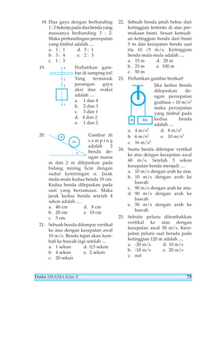 18. Dua gaya dengan berbanding 
1 : 2 bekerja pada dua benda yang 
massanya berbanding 3 : 2. 
Maka perbandingan percepatan 
yang timbul adalah .... 
a. 1 : 1 d. 3 : 1 
b. 3 : 4 e. 2 : 3 
c. 1 : 3 
19. Perhatikan gam-bar 
di samping ini! 
Yang termasuk 
pasangan gaya 
aksi dan reaksi 
adalah .... 
a. 1 dan 4 
b. 2 dan 3 
c. 3 dan 1 
d. 4 dan 2 
e. 1 dan 2 
4 
3 
2 
1 
20. Gambar di 
s a m p i n g 
adalah 2 
benda de-ngan 
massa 
2m 
α 
m 
m dan 2 m dilepaskan pada 
bidang miring licin dengan 
sudut kemiringan α. Jarak 
mula-mula kedua benda 10 cm. 
Kedua benda dilepaskan pada 
saat yang bersamaan. Maka 
jarak kedua benda setelah 4 
sekon adalah .... 
a. 40 cm d. 8 cm 
b. 20 cm e. 10 cm 
c. 5 cm 
21. Sebuah benda dilempar vertikal 
ke atas dengan kecepatan awal 
10 m/s. Benda tepat akan kem-bali 
ke bawah lagi setelah .... 
a. 1 sekon d. 0,5 sekon 
b. 4 sekon e. 2 sekon 
c. 20 sekon 
22. Sebuah benda jatuh bebas dari 
ketinggian tertentu di atas per-mukaan 
bumi. Sesaat kemudi-an 
ketinggian benda dari bumi 
5 m dan kecepatan benda saat 
itu 10 √5 m/s. Ketinggian 
benda mula-mula adalah .... 
a. 15 m d. 20 m 
b. 25 m e. 100 m 
c. 50 m 
23. Perhatikan gambar berikut! 
Jika kedua benda 
dilepaskan de-ngan 
percepatan 
grafitasi = 10 m/s2 
maka percepatan 
yang timbul pada 
kedua benda 
adalah .... 
m 4m 
a. 4 m/s2 d. 8 m/s2 
b. 6 m/s2 e. 10 m/s2 
c. 16 m/s2 
24. Suatu benda dilempar vertikal 
ke atas dengan kecepatan awal 
40 m/s. Setelah 5 sekon 
kecepatan benda menjadi .... 
a. 10 m/s dengan arah ke atas 
b. 10 m/s dengan arah ke 
bawah 
c. 90 m/s dengan arah ke atas 
d. 90 m/s dengan arah ke 
bawah 
e. 50 m/s dengan arah ke 
bawah 
25. Sebutir peluru ditembakkan 
vertikal ke atas dengan 
kecepatan awal 50 m/s. Kece-patan 
peluru saat berada pada 
ketinggian 120 m adalah .... 
a. -20 m/s d. 10 m/s 
b. -10 m/s e. 20 m/s 
c. nol 
Fisika SMA/MA Kelas X 75 
 