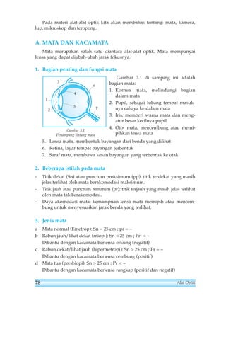 Pada materi alat-alat optik kita akan membahas tentang: mata, kamera, 
lup, mikroskop dan teropong. 
A. MATA DAN KACAMATA 
Mata merupakan salah satu diantara alat-alat optik. Mata mempunyai 
lensa yang dapat diubah-ubah jarak fokusnya. 
1. Bagian penting dan fungsi mata 
Gambar 3.1 di samping ini adalah 
bagian mata: 
1. Kornea mata, melindungi bagian 
dalam mata 
2. Pupil, sebagai lubang tempat masuk-nya 
cahaya ke dalam mata 
3. Iris, memberi warna mata dan meng-atur 
besar kecilnya pupil 
4. Otot mata, mencembung atau memi-pihkan 
lensa mata 
1 
2 
3 
4 
5 
6 
7 
Gambar 3.1 
Penampang lintang mata 
5. Lensa mata, membentuk bayangan dari benda yang dilihat 
6. Retina, layar tempat bayangan terbentuk 
7. Saraf mata, membawa kesan bayangan yang terbentuk ke otak 
2. Beberapa istilah pada mata 
- Titik dekat (Sn) atau punctum proksimum (pp): titik terdekat yang masih 
jelas terlihat oleh mata berakomodasi maksimum. 
- Titik jauh atau punctum rematum (pr): titik terjauh yang masih jelas terlihat 
oleh mata tak berakomodasi. 
- Daya akomodasi mata: kemampuan lensa mata memipih atau mencem-bung 
untuk menyesuaikan jarak benda yang terlihat. 
3. Jenis mata 
a Mata normal (Emetrop): Sn = 25 cm ; pr = ~ 
b Rabun jauh/lihat dekat (miopi): Sn  25 cm ; Pr  ~ 
Dibantu dengan kacamata berlensa cekung (negatif) 
c Rabun dekat/lihat jauh (hipermetropi): Sn  25 cm ; Pr = ~ 
Dibantu dengan kacamata berlensa cembung (positif) 
d Mata tua (presbiopi): Sn  25 cm ; Pr  ~ 
Dibantu dengan kacamata berlensa rangkap (positif dan negatif) 
78 Alat Optik 
 