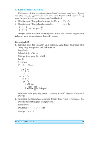 4. Kekuatan lensa kacamata 
Untuk menentukan kekuatan dan jenis lensa kaca mata yang harus diguna-kan 
oleh orang yang menderita cacat mata agar dapat kembali seperti orang 
yang bermata normal, ada ketentuan sebagai berikut. 
a Jika diketahui/ditanyakan Sn, maka S = 25 cm ; S’ = - Sn 
b Jika diketahui/ditanyakan Pr, maka S = ~ ; S’ = -Pr 
1 1 1 
S S f 
+ = ⇔ ⇔ 
' 
P = 
100 
f 
Dengan ketentauan dan perhitungan di atas dapat ditentukan jenis dan 
kekuatan lensa kaca mata yang harus digunakan. 
Contoh soal 3.1 
1. Tentukan jenis dan kekuatan lensa kacamata yang harus digunakan oleh 
orang yang mempunyai titik dekat 50 cm. 
Penyelesaian: 
Diketahui: Sn = 50 cm 
Ditanya: jenis lensa dan nilai P 
Jawab: 
S = 25 cm 
S’ = -Sn = -50 cm 
1 1 1 
1 
25 
+ = 
S S ' 
f 
1 
50 
1 
+ 
− 
2 1 
50 
f 
1 
= 
f 
= 
50 
100 100 
= = = 
50 
2 
f 
P 
f 
= 
− 
cm 
dioptri 
Jadi jenis lensa yang digunakan cembung (positif) dengan kekuatan 2 
Dioptri 
2. Seseorang menggunakan kacamata dengan lensa yang berkekuatan -11⁄4 
Dioptri. Berapa titik jauh orang tersebut? 
Penyelesaian: 
Diketahui: P = -11⁄4 D = -5⁄4D 
Ditanya: PR = ...? 
Fisika SMA/MA Kelas X 79 
 